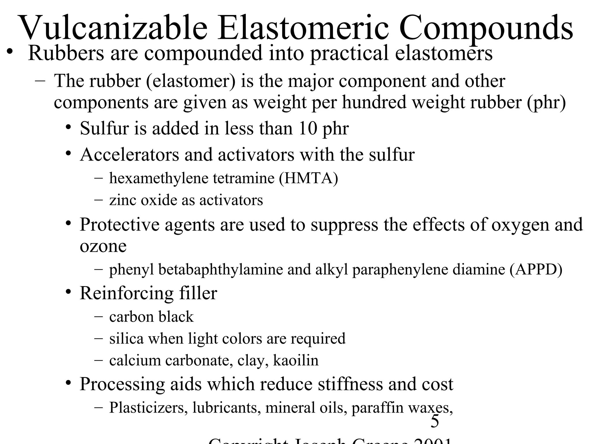 5
Vulcanizable Elastomeric Compounds
• Rubbers are compounded into practical elastomers
– The rubber (elastomer) is the major component and other
components are given as weight per hundred weight rubber (phr)
• Sulfur is added in less than 10 phr
• Accelerators and activators with the sulfur
– hexamethylene tetramine (HMTA)
– zinc oxide as activators
• Protective agents are used to suppress the effects of oxygen and
ozone
– phenyl betabaphthylamine and alkyl paraphenylene diamine (APPD)
• Reinforcing filler
– carbon black
– silica when light colors are required
– calcium carbonate, clay, kaoilin
• Processing aids which reduce stiffness and cost
– Plasticizers, lubricants, mineral oils, paraffin waxes,
 