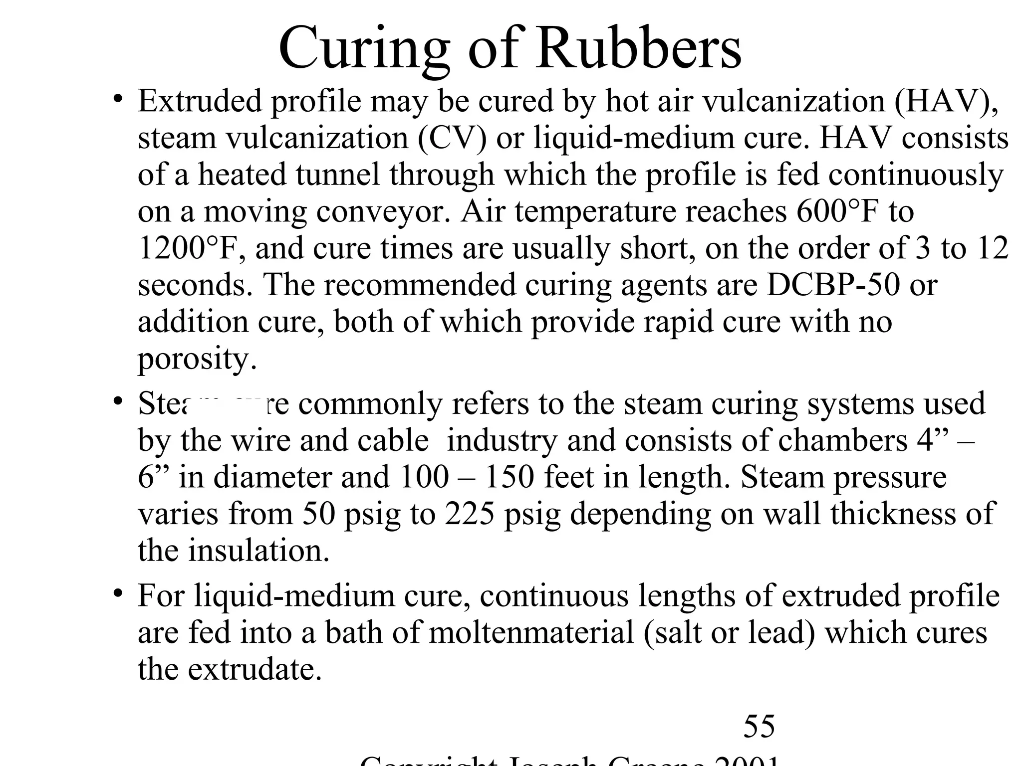 55
Curing of Rubbers
• Extruded profile may be cured by hot air vulcanization (HAV),
steam vulcanization (CV) or liquid-medium cure. HAV consists
of a heated tunnel through which the profile is fed continuously
on a moving conveyor. Air temperature reaches 600°F to
1200°F, and cure times are usually short, on the order of 3 to 12
seconds. The recommended curing agents are DCBP-50 or
addition cure, both of which provide rapid cure with no
porosity.
• Steam cure commonly refers to the steam curing systems used
by the wire and cable industry and consists of chambers 4” –
6” in diameter and 100 – 150 feet in length. Steam pressure
varies from 50 psig to 225 psig depending on wall thickness of
the insulation.
• For liquid-medium cure, continuous lengths of extruded profile
are fed into a bath of moltenmaterial (salt or lead) which cures
the extrudate.
 
