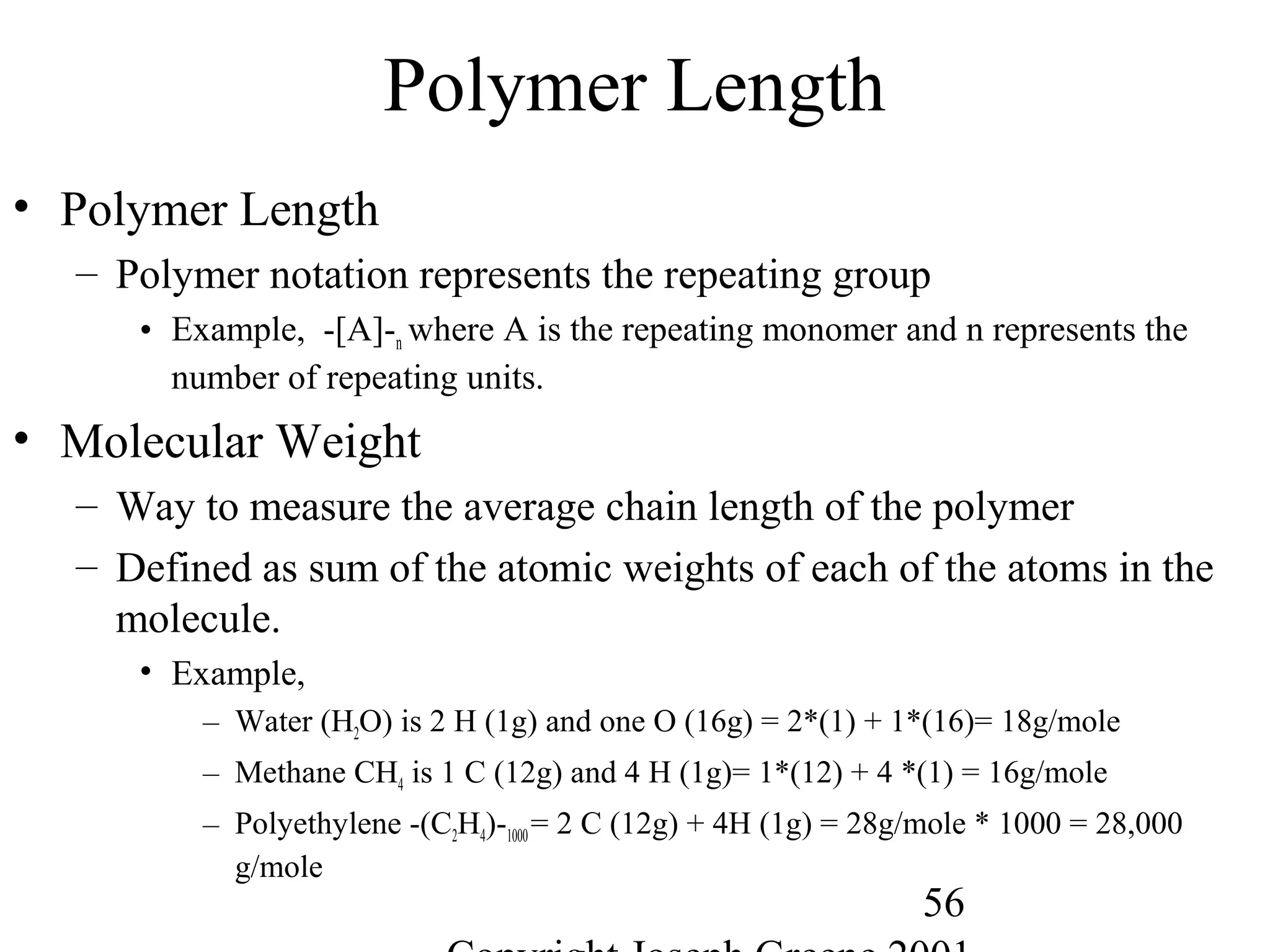 56
Polymer Length
• Polymer Length
– Polymer notation represents the repeating group
• Example, -[A]-n where A is the repeating monomer and n represents the
number of repeating units.
• Molecular Weight
– Way to measure the average chain length of the polymer
– Defined as sum of the atomic weights of each of the atoms in the
molecule.
• Example,
– Water (H2O) is 2 H (1g) and one O (16g) = 2*(1) + 1*(16)= 18g/mole
– Methane CH4 is 1 C (12g) and 4 H (1g)= 1*(12) + 4 *(1) = 16g/mole
– Polyethylene -(C2H4)-1000= 2 C (12g) + 4H (1g) = 28g/mole * 1000 = 28,000
g/mole
 