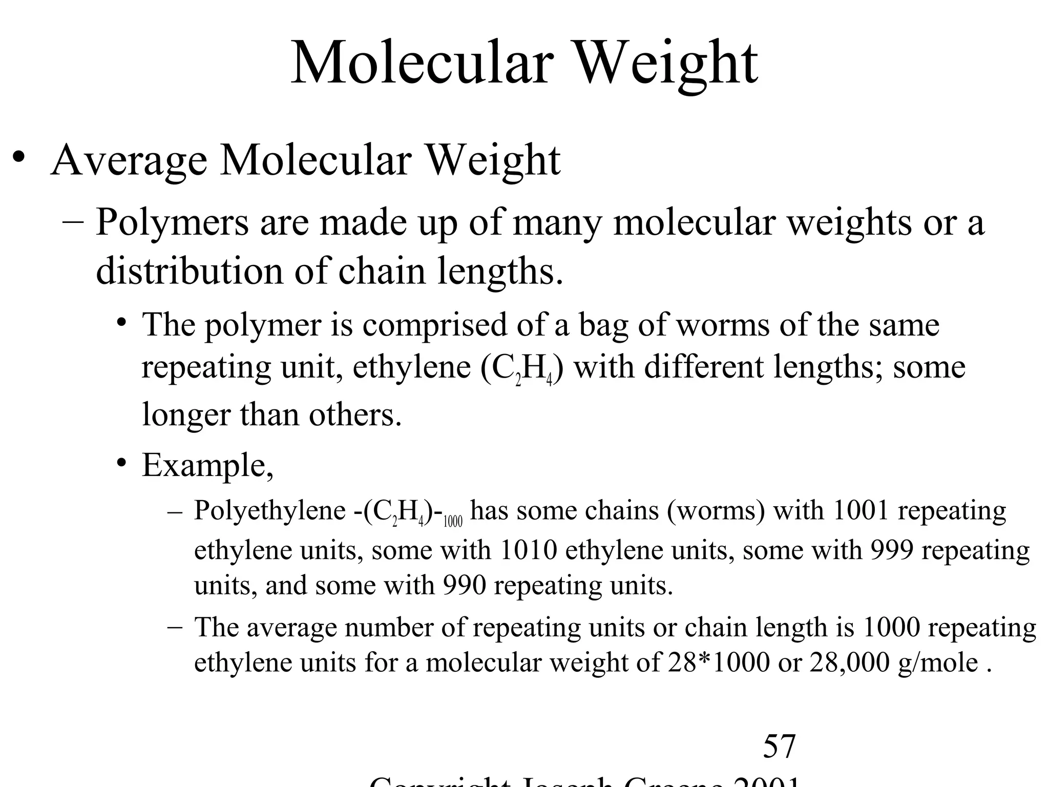 57
Molecular Weight
• Average Molecular Weight
– Polymers are made up of many molecular weights or a
distribution of chain lengths.
• The polymer is comprised of a bag of worms of the same
repeating unit, ethylene (C2H4) with different lengths; some
longer than others.
• Example,
– Polyethylene -(C2H4)-1000 has some chains (worms) with 1001 repeating
ethylene units, some with 1010 ethylene units, some with 999 repeating
units, and some with 990 repeating units.
– The average number of repeating units or chain length is 1000 repeating
ethylene units for a molecular weight of 28*1000 or 28,000 g/mole .
 