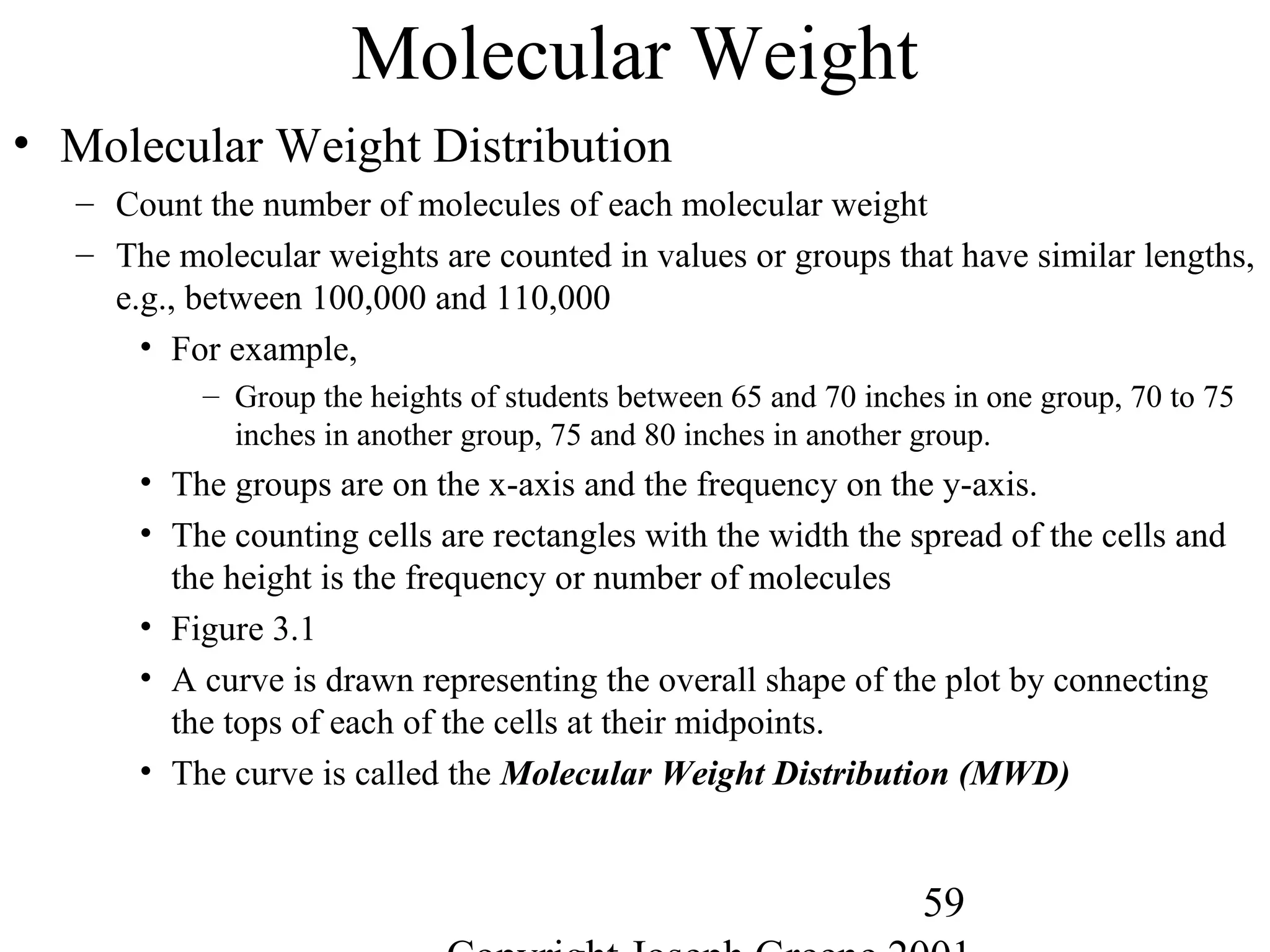 59
Molecular Weight
• Molecular Weight Distribution
– Count the number of molecules of each molecular weight
– The molecular weights are counted in values or groups that have similar lengths,
e.g., between 100,000 and 110,000
• For example,
– Group the heights of students between 65 and 70 inches in one group, 70 to 75
inches in another group, 75 and 80 inches in another group.
• The groups are on the x-axis and the frequency on the y-axis.
• The counting cells are rectangles with the width the spread of the cells and
the height is the frequency or number of molecules
• Figure 3.1
• A curve is drawn representing the overall shape of the plot by connecting
the tops of each of the cells at their midpoints.
• The curve is called the Molecular Weight Distribution (MWD)
 