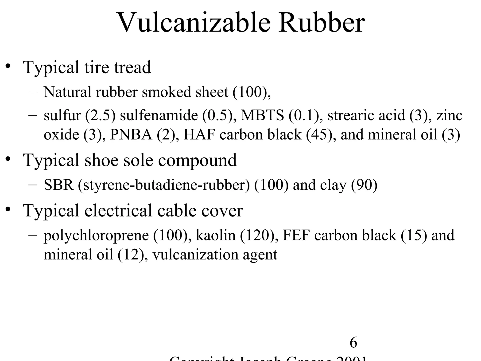 6
Vulcanizable Rubber
• Typical tire tread
– Natural rubber smoked sheet (100),
– sulfur (2.5) sulfenamide (0.5), MBTS (0.1), strearic acid (3), zinc
oxide (3), PNBA (2), HAF carbon black (45), and mineral oil (3)
• Typical shoe sole compound
– SBR (styrene-butadiene-rubber) (100) and clay (90)
• Typical electrical cable cover
– polychloroprene (100), kaolin (120), FEF carbon black (15) and
mineral oil (12), vulcanization agent
 