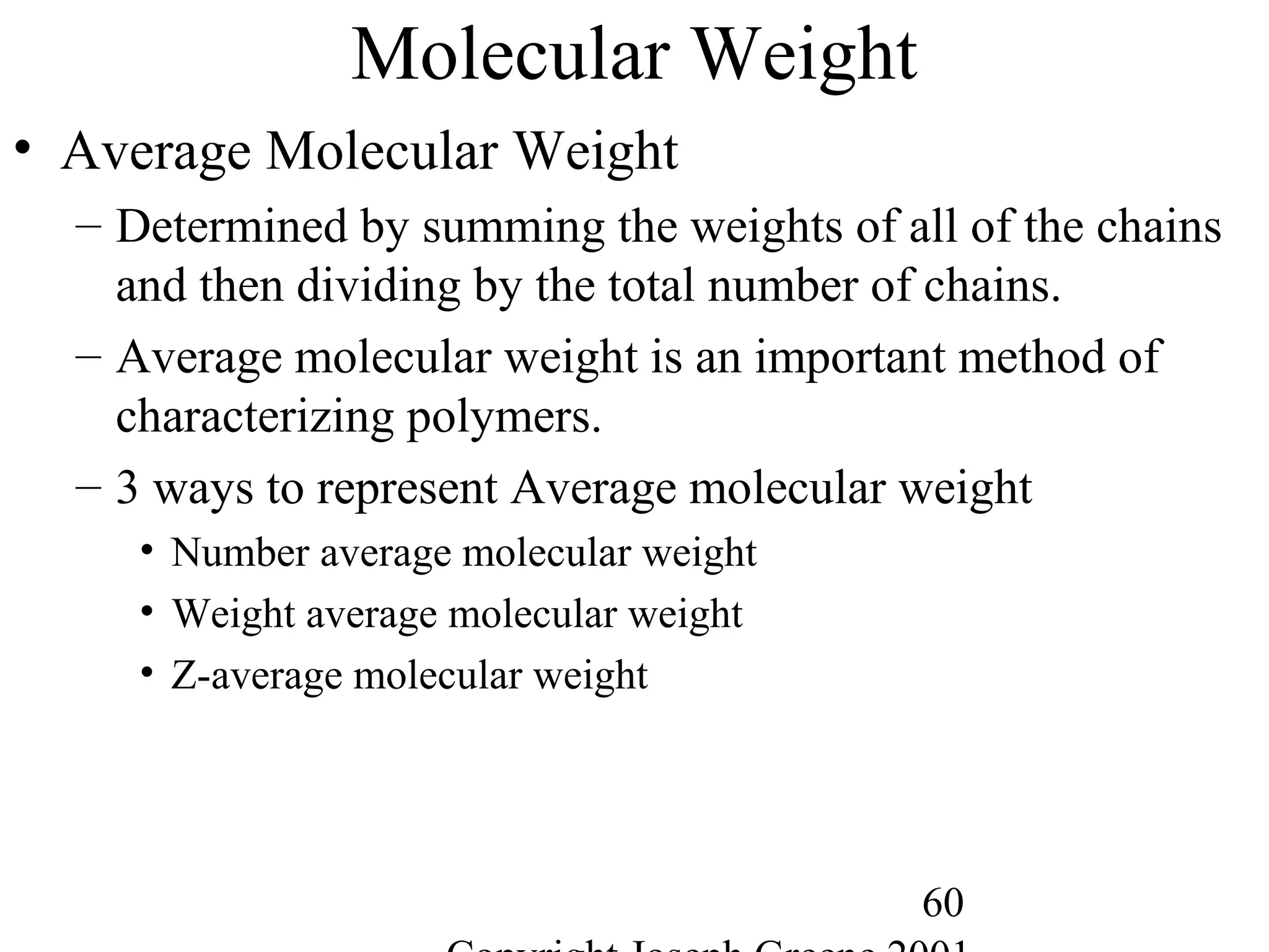 60
Molecular Weight
• Average Molecular Weight
– Determined by summing the weights of all of the chains
and then dividing by the total number of chains.
– Average molecular weight is an important method of
characterizing polymers.
– 3 ways to represent Average molecular weight
• Number average molecular weight
• Weight average molecular weight
• Z-average molecular weight
 