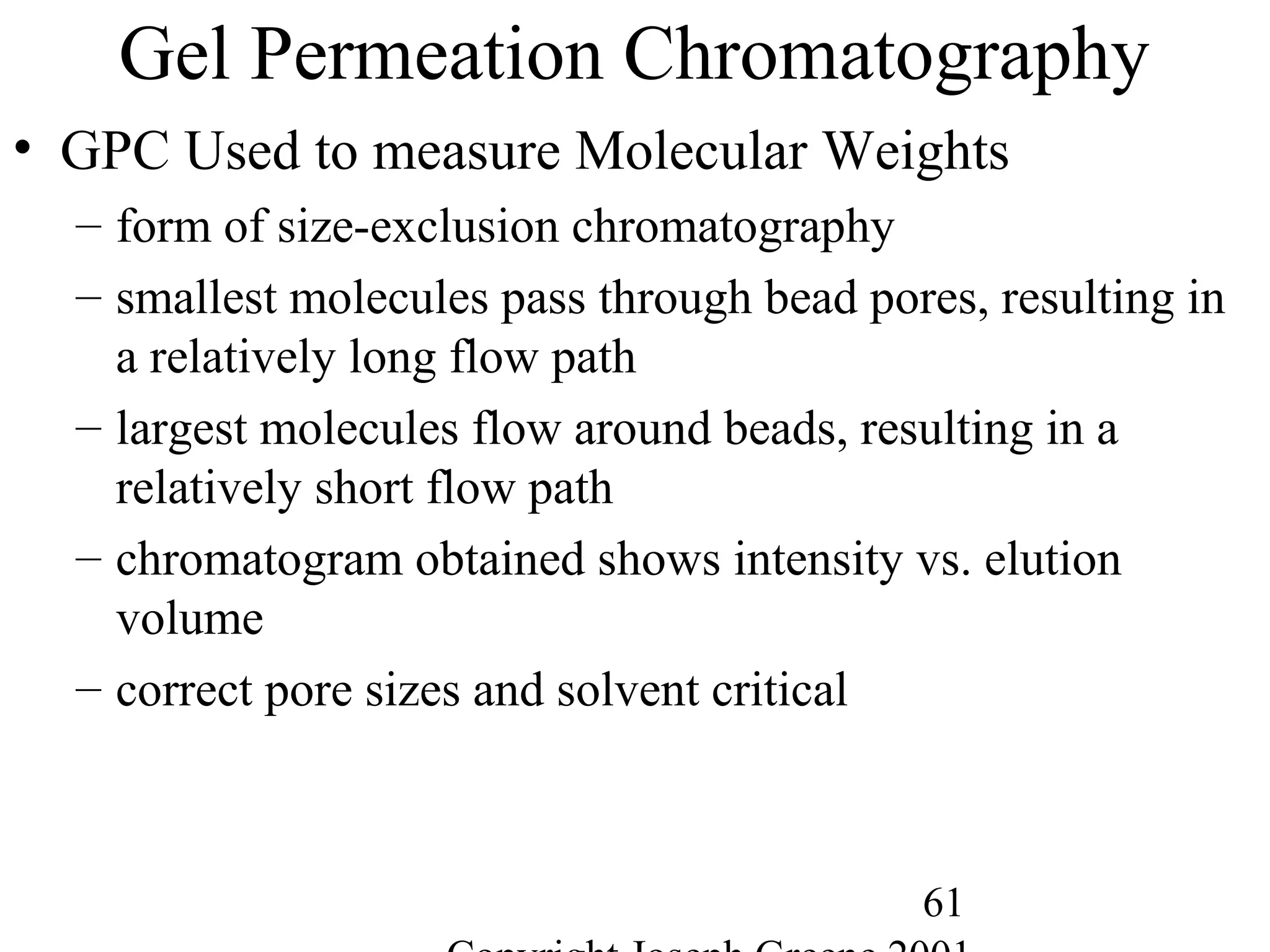 61
Gel Permeation Chromatography
• GPC Used to measure Molecular Weights
– form of size-exclusion chromatography
– smallest molecules pass through bead pores, resulting in
a relatively long flow path
– largest molecules flow around beads, resulting in a
relatively short flow path
– chromatogram obtained shows intensity vs. elution
volume
– correct pore sizes and solvent critical
 