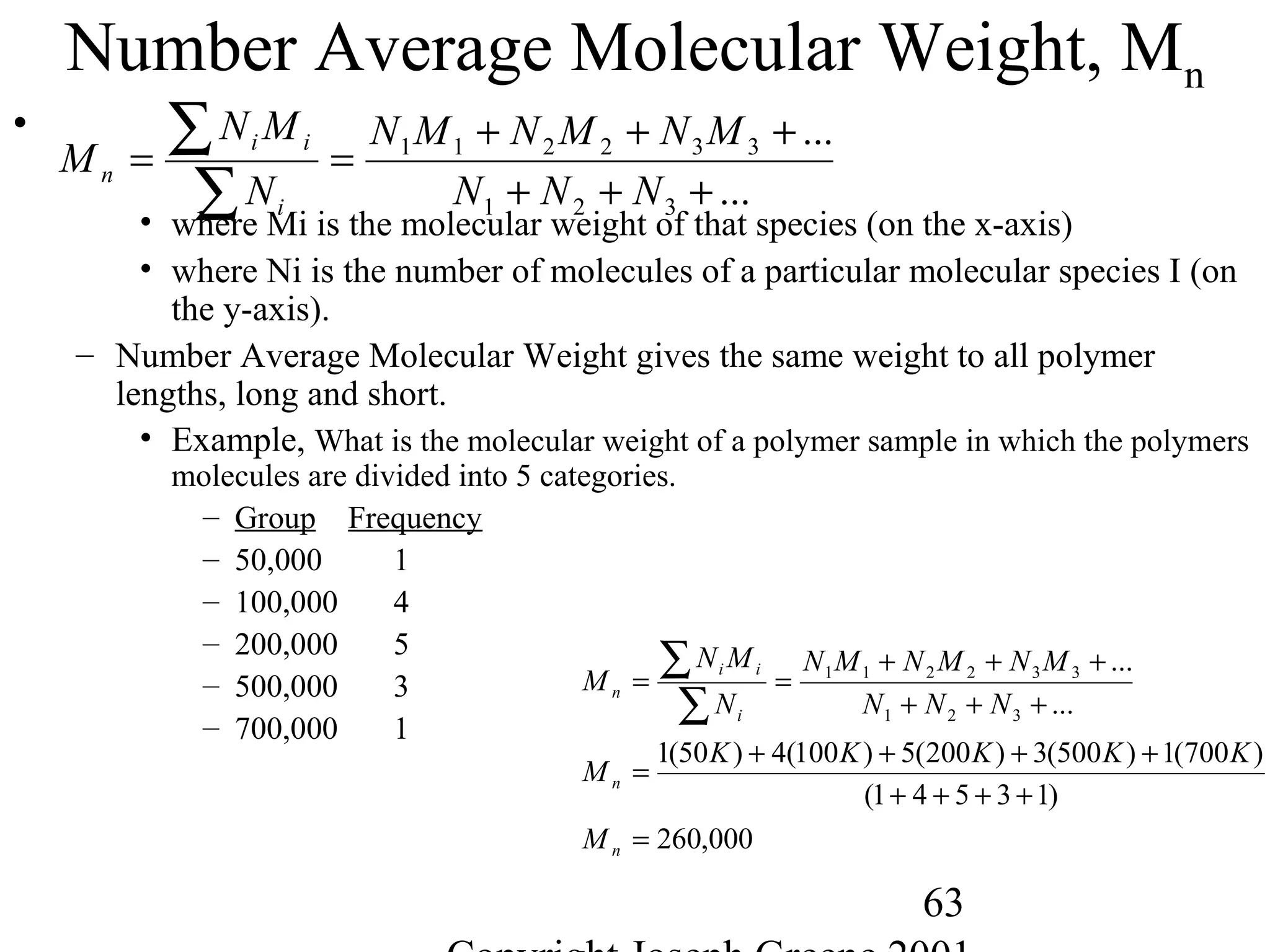 63
Number Average Molecular Weight, Mn
•
• where Mi is the molecular weight of that species (on the x-axis)
• where Ni is the number of molecules of a particular molecular species I (on
the y-axis).
– Number Average Molecular Weight gives the same weight to all polymer
lengths, long and short.
• Example, What is the molecular weight of a polymer sample in which the polymers
molecules are divided into 5 categories.
– Group Frequency
– 50,000 1
– 100,000 4
– 200,000 5
– 500,000 3
– 700,000 1
...
...
321
332211
+++
+++
==
∑
∑
NNN
MNMNMN
N
MN
M
i
ii
n
000,260
)13541(
)700(1)500(3)200(5)100(4)50(1
...
...
321
332211
=
++++
++++
=
+++
+++
==
∑
∑
n
n
i
ii
n
M
KKKKK
M
NNN
MNMNMN
N
MN
M
 