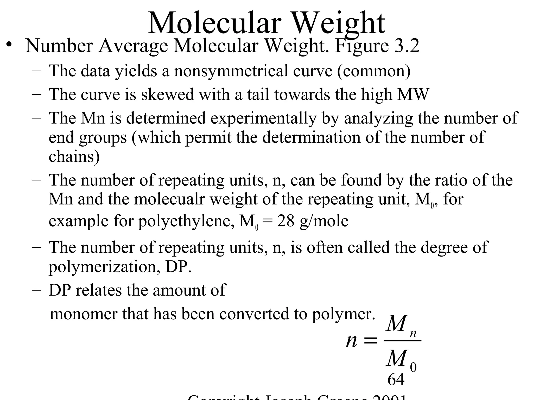 64
Molecular Weight
• Number Average Molecular Weight. Figure 3.2
– The data yields a nonsymmetrical curve (common)
– The curve is skewed with a tail towards the high MW
– The Mn is determined experimentally by analyzing the number of
end groups (which permit the determination of the number of
chains)
– The number of repeating units, n, can be found by the ratio of the
Mn and the molecualr weight of the repeating unit, M0, for
example for polyethylene, M0 = 28 g/mole
– The number of repeating units, n, is often called the degree of
polymerization, DP.
– DP relates the amount of
monomer that has been converted to polymer.
0M
M
n n
=
 