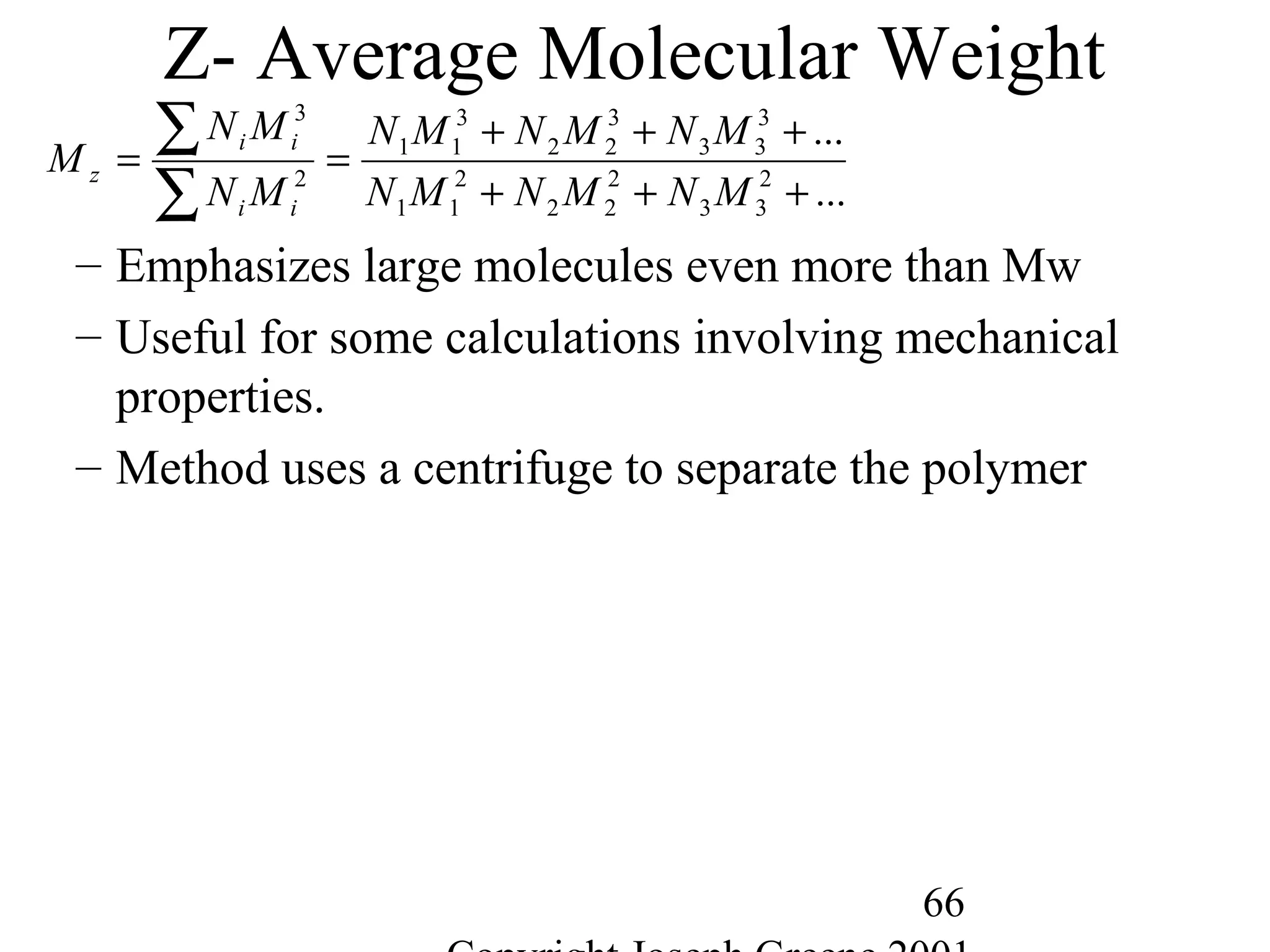 66
Z- Average Molecular Weight
– Emphasizes large molecules even more than Mw
– Useful for some calculations involving mechanical
properties.
– Method uses a centrifuge to separate the polymer
...
...
2
33
2
22
2
11
3
33
3
22
3
11
2
3
+++
+++
==
∑
∑
MNMNMN
MNMNMN
MN
MN
M
ii
ii
z
 