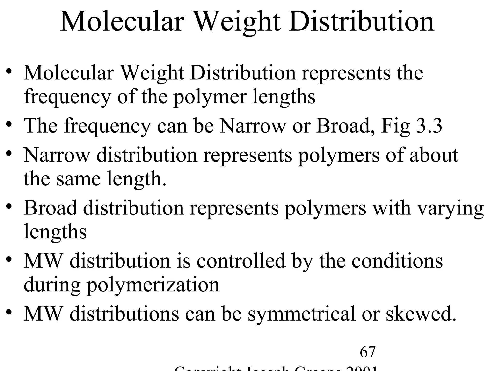 67
Molecular Weight Distribution
• Molecular Weight Distribution represents the
frequency of the polymer lengths
• The frequency can be Narrow or Broad, Fig 3.3
• Narrow distribution represents polymers of about
the same length.
• Broad distribution represents polymers with varying
lengths
• MW distribution is controlled by the conditions
during polymerization
• MW distributions can be symmetrical or skewed.
 