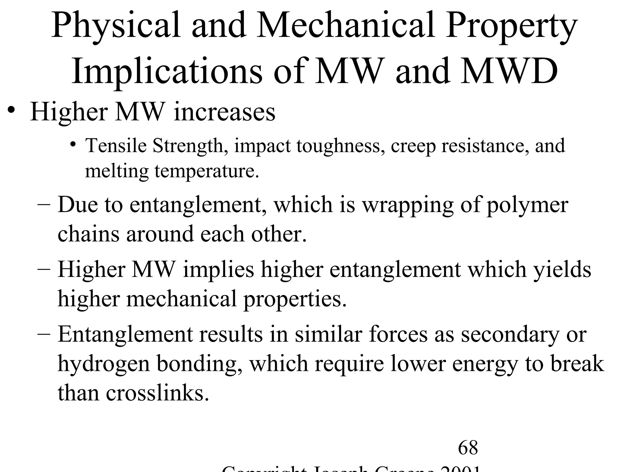 68
Physical and Mechanical Property
Implications of MW and MWD
• Higher MW increases
• Tensile Strength, impact toughness, creep resistance, and
melting temperature.
– Due to entanglement, which is wrapping of polymer
chains around each other.
– Higher MW implies higher entanglement which yields
higher mechanical properties.
– Entanglement results in similar forces as secondary or
hydrogen bonding, which require lower energy to break
than crosslinks.
 