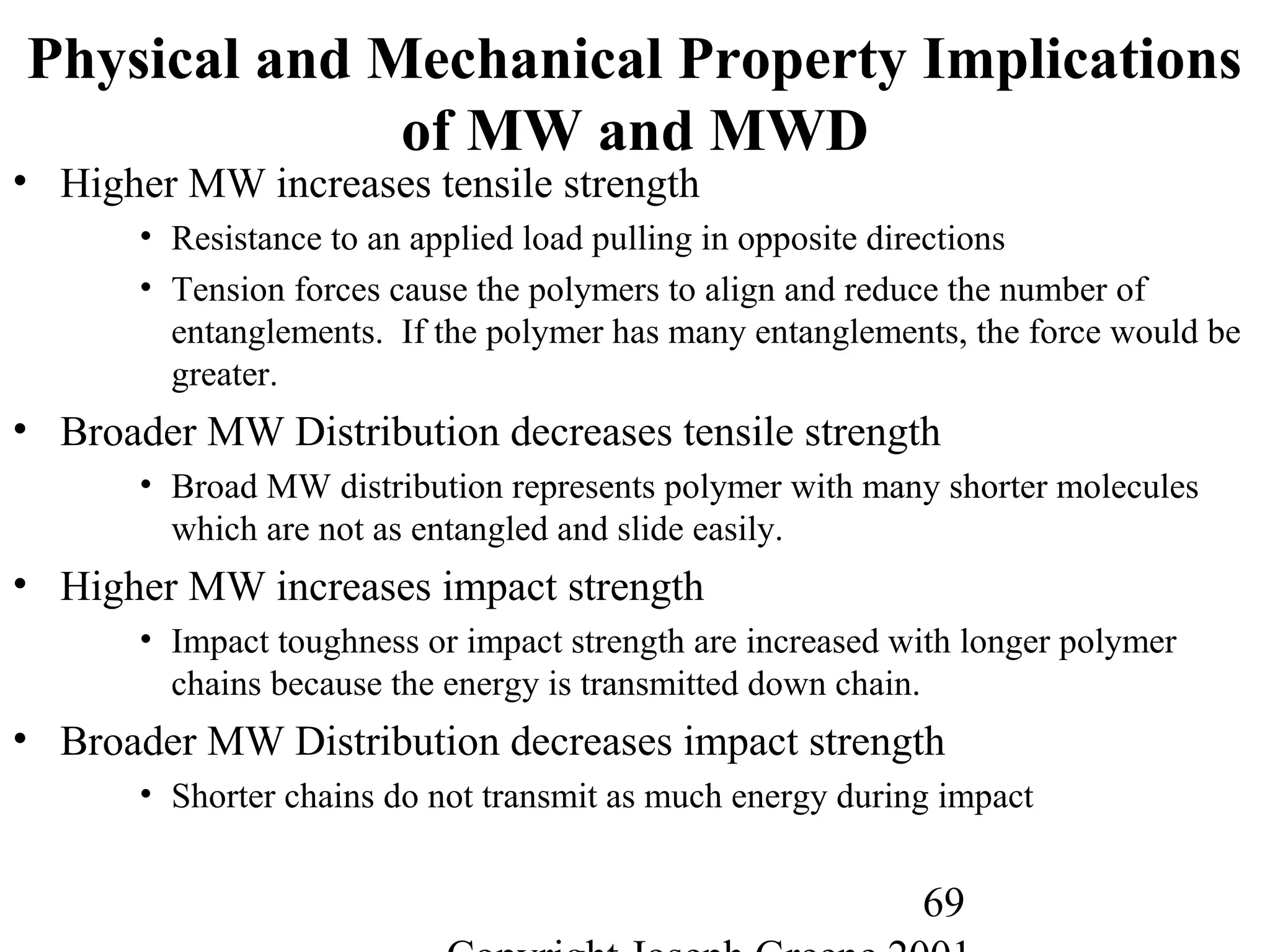 69
Physical and Mechanical Property Implications
of MW and MWD
• Higher MW increases tensile strength
• Resistance to an applied load pulling in opposite directions
• Tension forces cause the polymers to align and reduce the number of
entanglements. If the polymer has many entanglements, the force would be
greater.
• Broader MW Distribution decreases tensile strength
• Broad MW distribution represents polymer with many shorter molecules
which are not as entangled and slide easily.
• Higher MW increases impact strength
• Impact toughness or impact strength are increased with longer polymer
chains because the energy is transmitted down chain.
• Broader MW Distribution decreases impact strength
• Shorter chains do not transmit as much energy during impact
 