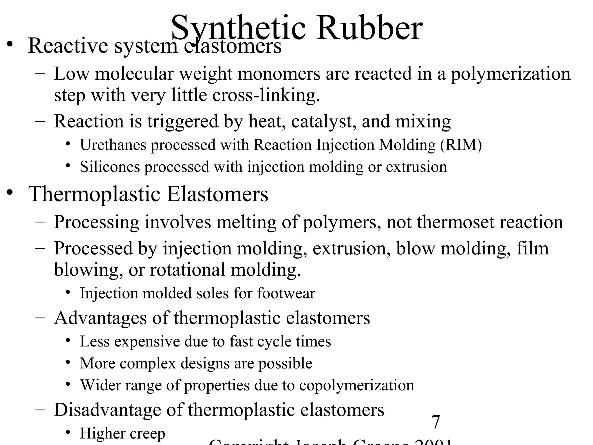 7
Synthetic Rubber• Reactive system elastomers
– Low molecular weight monomers are reacted in a polymerization
step with very little cross-linking.
– Reaction is triggered by heat, catalyst, and mixing
• Urethanes processed with Reaction Injection Molding (RIM)
• Silicones processed with injection molding or extrusion
• Thermoplastic Elastomers
– Processing involves melting of polymers, not thermoset reaction
– Processed by injection molding, extrusion, blow molding, film
blowing, or rotational molding.
• Injection molded soles for footwear
– Advantages of thermoplastic elastomers
• Less expensive due to fast cycle times
• More complex designs are possible
• Wider range of properties due to copolymerization
– Disadvantage of thermoplastic elastomers
• Higher creep
 