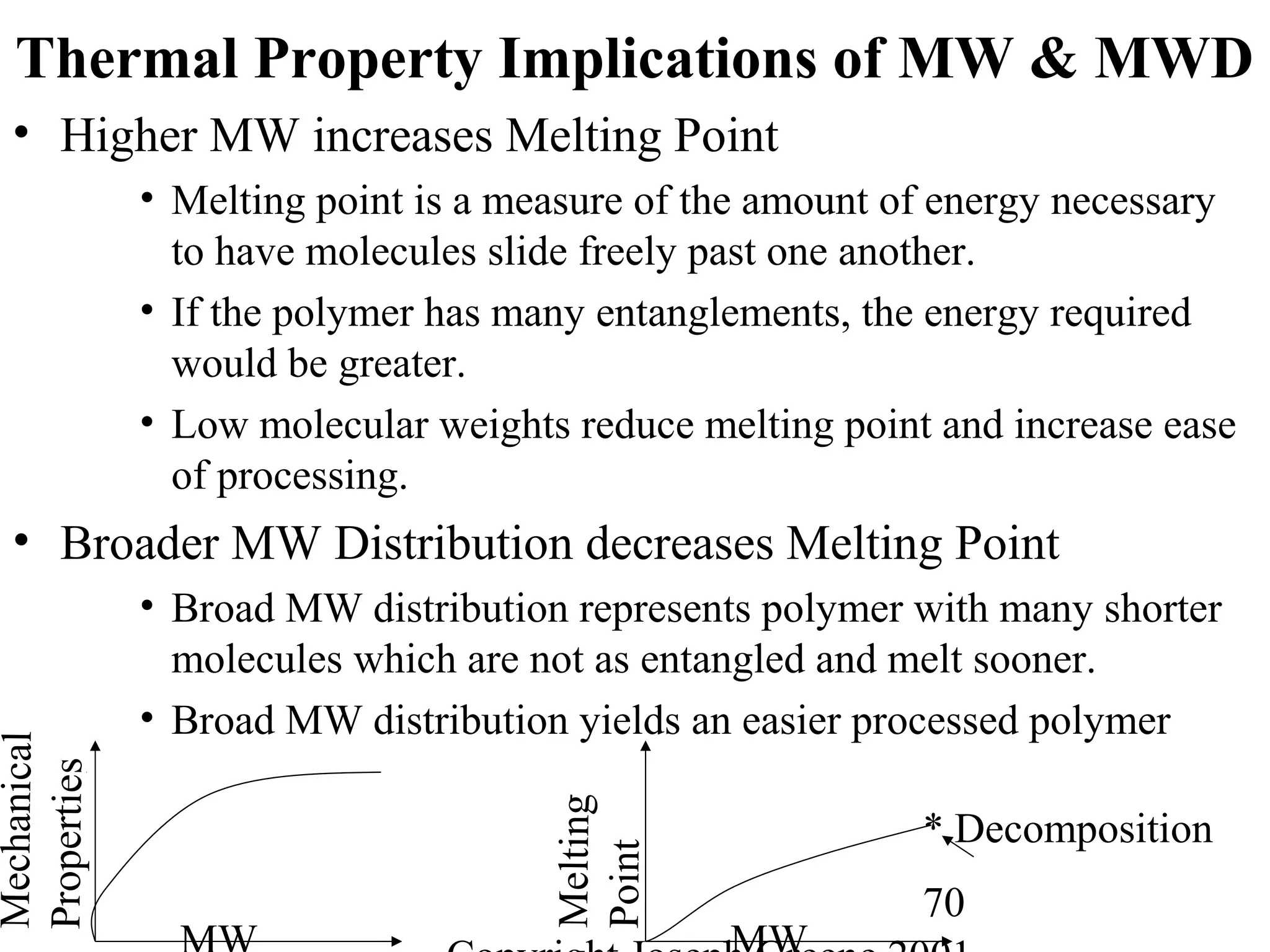 70
Thermal Property Implications of MW & MWD
• Higher MW increases Melting Point
• Melting point is a measure of the amount of energy necessary
to have molecules slide freely past one another.
• If the polymer has many entanglements, the energy required
would be greater.
• Low molecular weights reduce melting point and increase ease
of processing.
• Broader MW Distribution decreases Melting Point
• Broad MW distribution represents polymer with many shorter
molecules which are not as entangled and melt sooner.
• Broad MW distribution yields an easier processed polymer
Mechanical
Properties
Melting
Point
* Decomposition
 