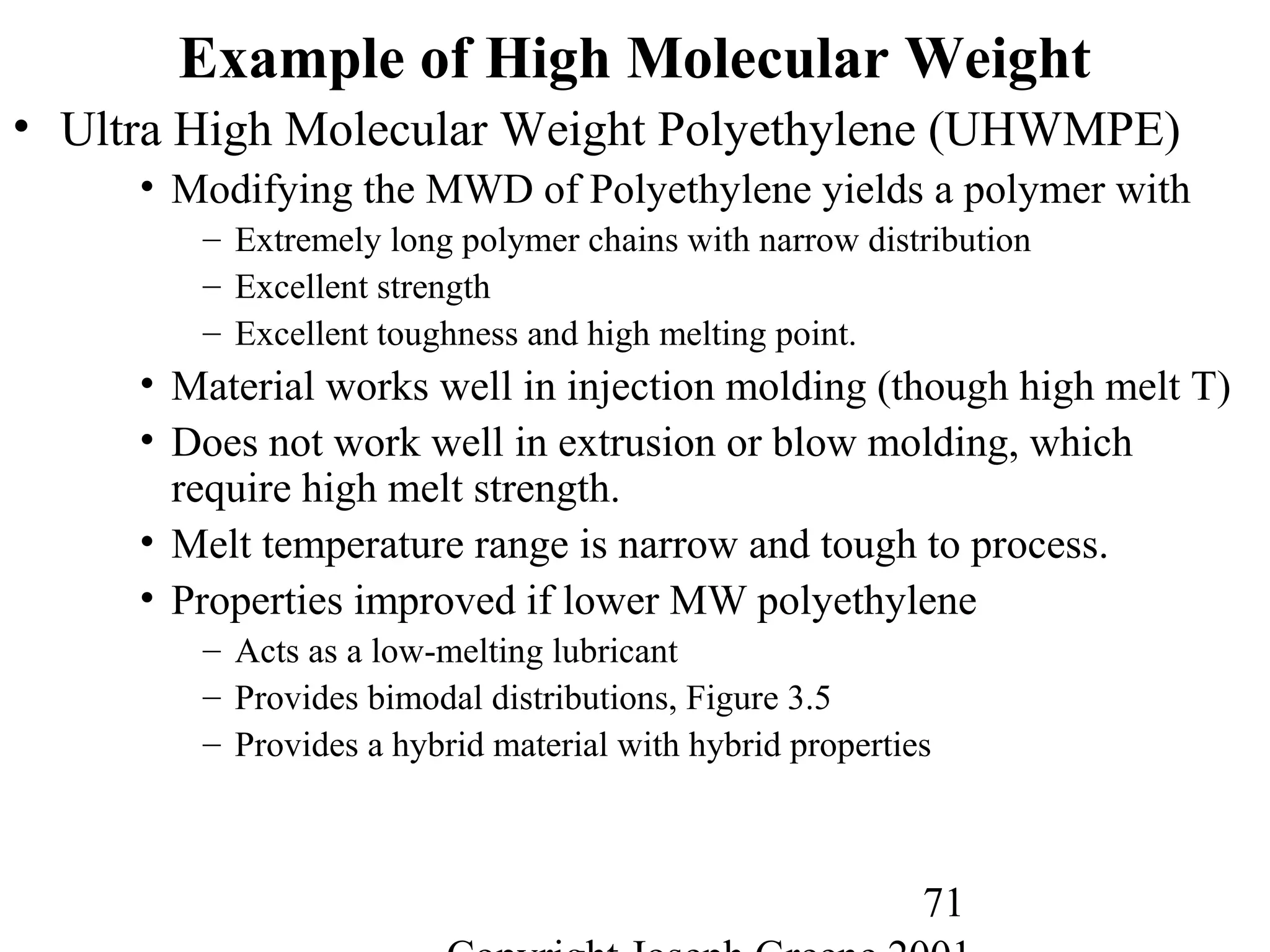 71
Example of High Molecular Weight
• Ultra High Molecular Weight Polyethylene (UHWMPE)
• Modifying the MWD of Polyethylene yields a polymer with
– Extremely long polymer chains with narrow distribution
– Excellent strength
– Excellent toughness and high melting point.
• Material works well in injection molding (though high melt T)
• Does not work well in extrusion or blow molding, which
require high melt strength.
• Melt temperature range is narrow and tough to process.
• Properties improved if lower MW polyethylene
– Acts as a low-melting lubricant
– Provides bimodal distributions, Figure 3.5
– Provides a hybrid material with hybrid properties
 