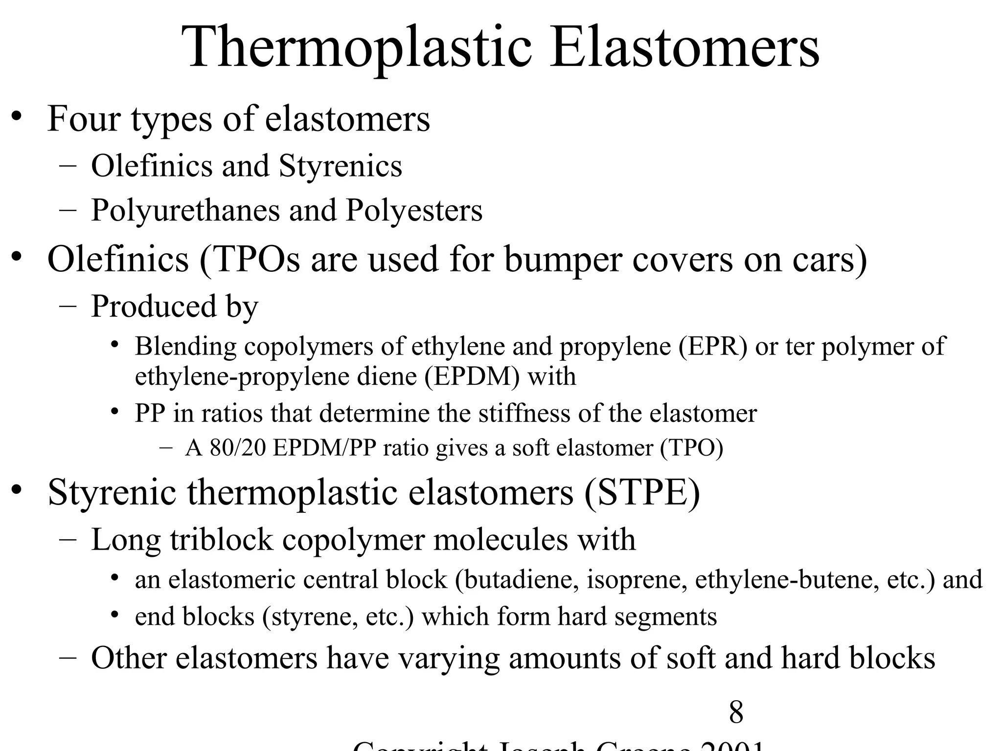 8
Thermoplastic Elastomers
• Four types of elastomers
– Olefinics and Styrenics
– Polyurethanes and Polyesters
• Olefinics (TPOs are used for bumper covers on cars)
– Produced by
• Blending copolymers of ethylene and propylene (EPR) or ter polymer of
ethylene-propylene diene (EPDM) with
• PP in ratios that determine the stiffness of the elastomer
– A 80/20 EPDM/PP ratio gives a soft elastomer (TPO)
• Styrenic thermoplastic elastomers (STPE)
– Long triblock copolymer molecules with
• an elastomeric central block (butadiene, isoprene, ethylene-butene, etc.) and
• end blocks (styrene, etc.) which form hard segments
– Other elastomers have varying amounts of soft and hard blocks
 
