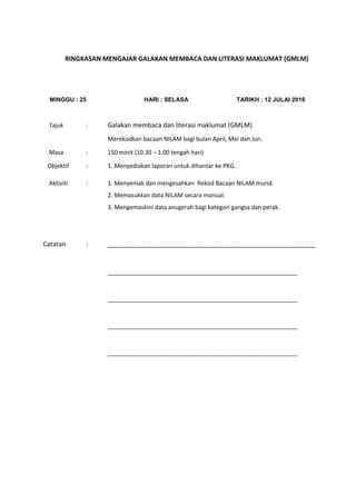 RINGKASAN MENGAJAR GALAKAN MEMBACA DAN LITERASI MAKLUMAT (GMLM)
MINGGU : 25 HARI : SELASA TARIKH : 12 JULAI 2016
Tajuk : Galakan membaca dan literasi maklumat (GMLM)
Merekodkan bacaan NILAM bagi bulan April, Mei dan Jun.
Masa : 150 minit (10.30 – 1.00 tengah hari)
Objektif : 1. Menyediakan laporan untuk dihantar ke PKG.
Aktiviti : 1. Menyemak dan mengesahkan Rekod Bacaan NILAM murid.
2. Memasukkan data NILAM secara manual.
3. Mengemaskini data anugerah bagi kategori gangsa dan perak.
Catatan : __________________________________________________________
__________________________________________________________
__________________________________________________________
__________________________________________________________
__________________________________________________________
 