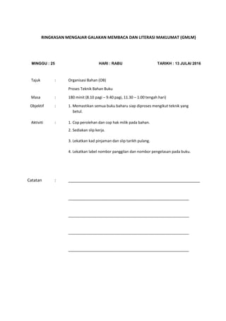 RINGKASAN MENGAJAR GALAKAN MEMBACA DAN LITERASI MAKLUMAT (GMLM)
MINGGU : 25 HARI : RABU TARIKH : 13 JULAI 2016
Tajuk : Organisasi Bahan (OB)
Proses Teknik Bahan Buku
Masa : 180 minit (8.10 pagi – 9.40 pagi, 11.30 – 1.00 tengah hari)
Objektif : 1. Memastikan semua buku baharu siap diproses mengikut teknik yang
betul.
Aktiviti : 1. Cop perolehan dan cop hak milik pada bahan.
2. Sediakan slip kerja.
3. Lekatkan kad pinjaman dan slip tarikh pulang.
4. Lekatkan label nombor panggilan dan nombor pengelasan pada buku.
Catatan : __________________________________________________________
__________________________________________________________
__________________________________________________________
__________________________________________________________
__________________________________________________________
 