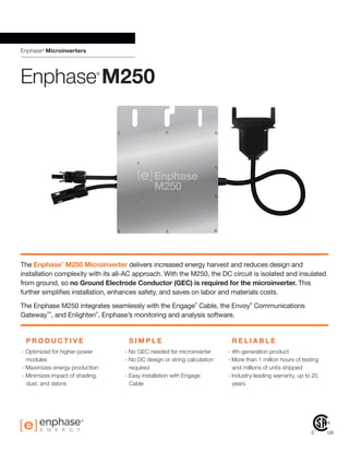 Enphase®
Microinverters
®
The Enphase
®
M250 Microinverter delivers increased energy harvest and reduces design and
installation complexity with its all-AC approach. With the M250, the DC circuit is isolated and insulated
from ground, so no Ground Electrode Conductor (GEC) is required for the microinverter. This
further simplifies installation, enhances safety, and saves on labor and materials costs.
The Enphase M250 integrates seamlessly with the Engage
®
Cable, the Envoy
®
Communications
Gateway
TM
, and Enlighten
®
, Enphase’s monitoring and analysis software.
P R O D U C T I V E S I M P L E R E L I A B L E
- Optimized for higher-power
modules
- Maximizes energy production
- Minimizes impact of shading,
dust, and debris
- No GEC needed for microinverter
- No DC design or string calculation
required
- Easy installation with Engage
Cable
- 4th-generation product
- More than 1 million hours of testing
and millions of units shipped
- Industry-leading warranty, up to 25
years
	
Enphase®
M250
 
