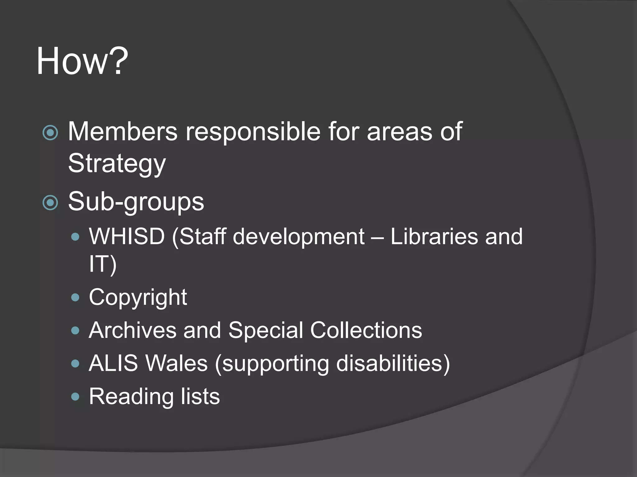 How?
 Members responsible for areas of
Strategy
 Sub-groups
 WHISD (Staff development – Libraries and
IT)
 Copyright
 Archives and Special Collections
 ALIS Wales (supporting disabilities)
 Reading lists
 