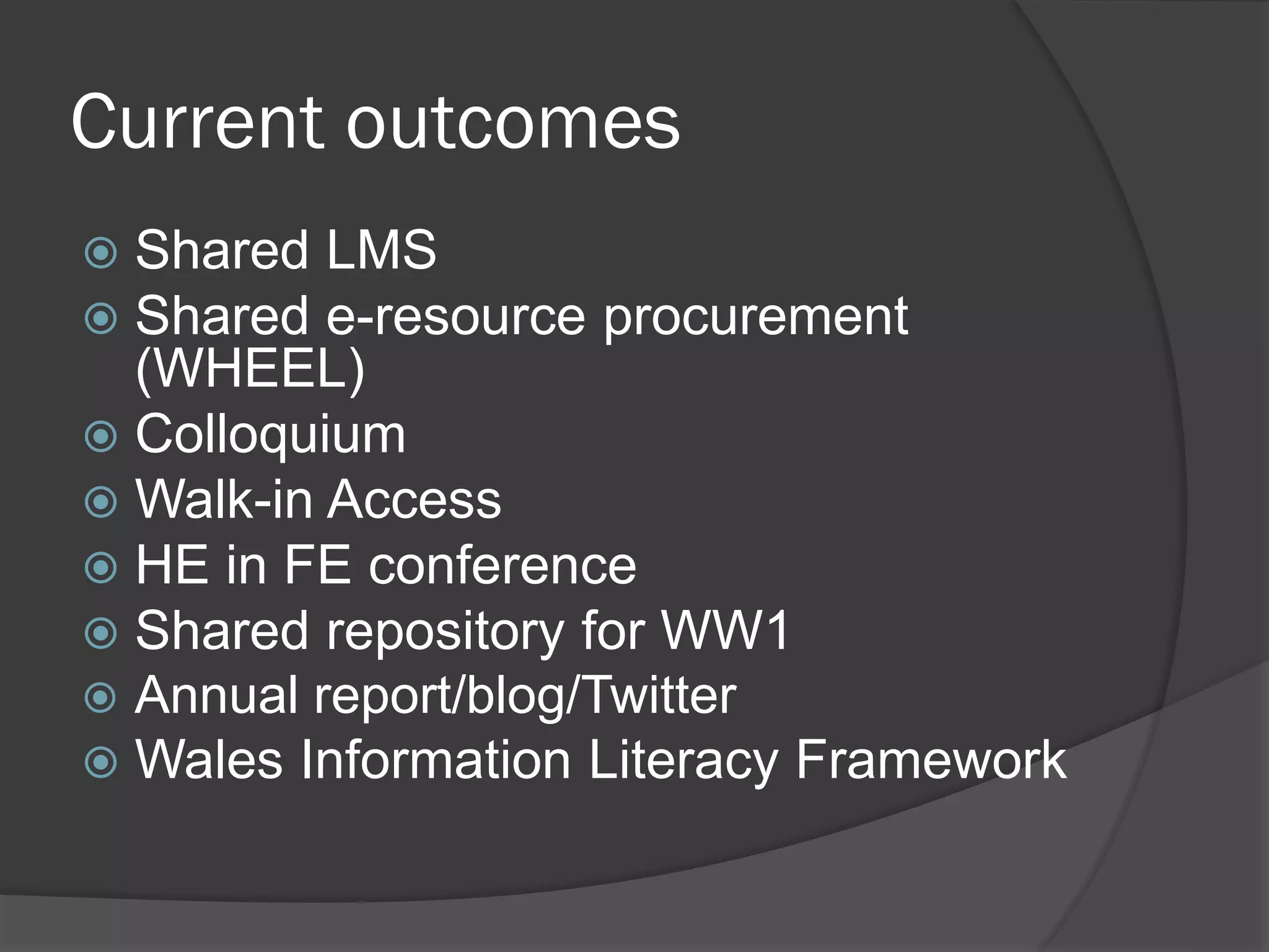 Current outcomes
 Shared LMS
 Shared e-resource procurement
(WHEEL)
 Colloquium
 Walk-in Access
 HE in FE conference
 Shared repository for WW1
 Annual report/blog/Twitter
 Wales Information Literacy Framework
 
