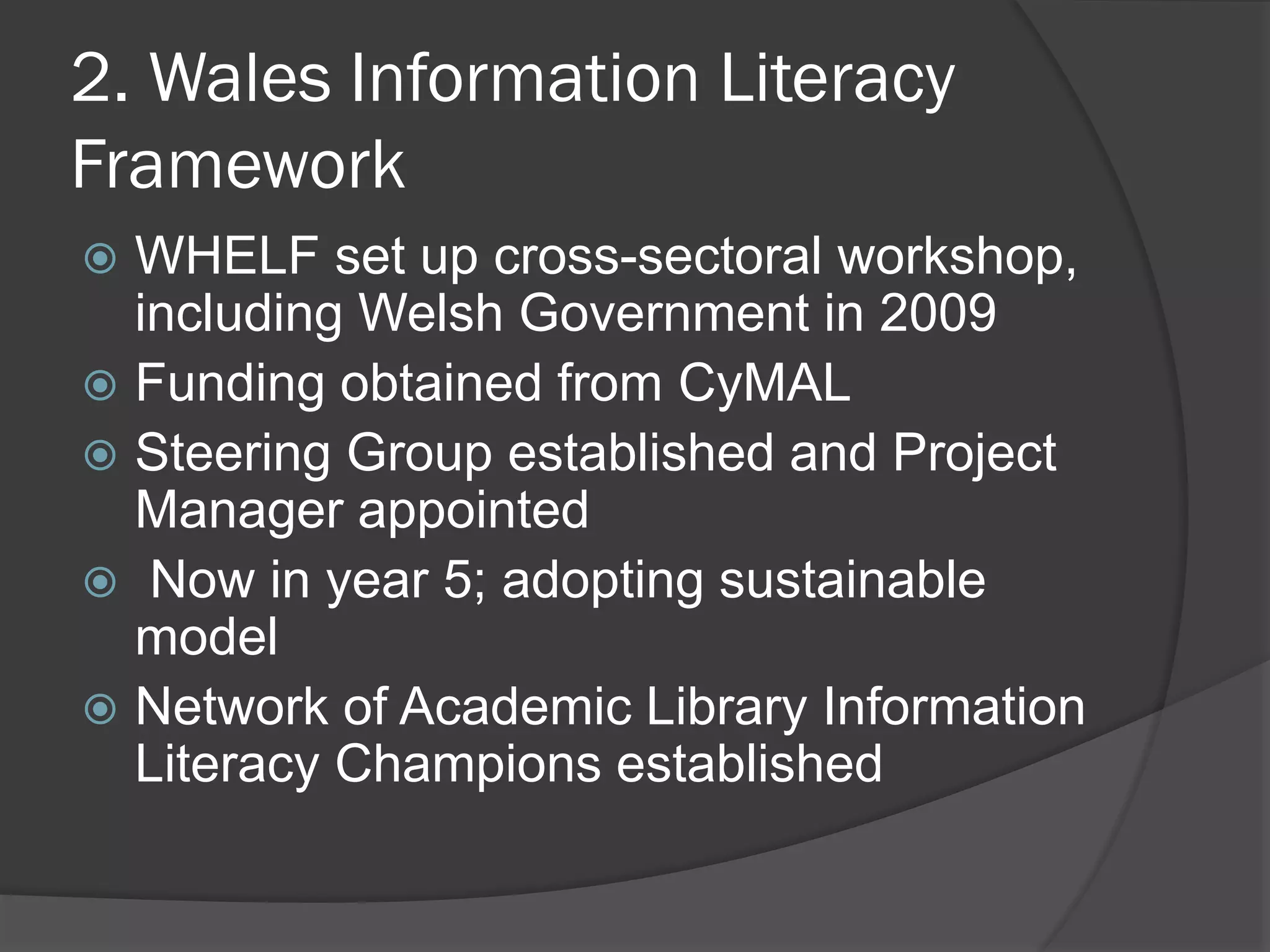2. Wales Information Literacy
Framework
 WHELF set up cross-sectoral workshop,
including Welsh Government in 2009
 Funding obtained from CyMAL
 Steering Group established and Project
Manager appointed
 Now in year 5; adopting sustainable
model
 Network of Academic Library Information
Literacy Champions established
 