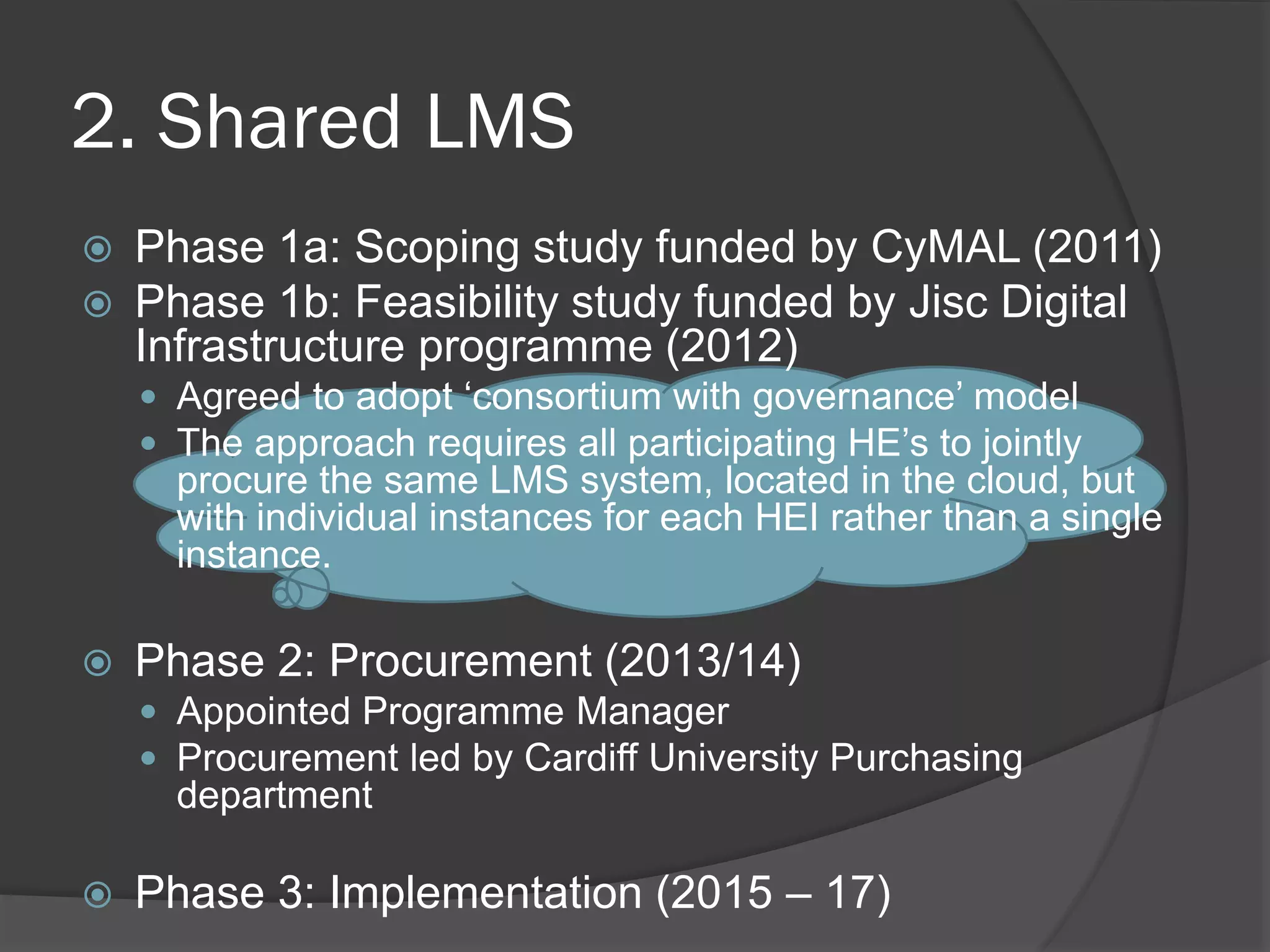 2. Shared LMS
 Phase 1a: Scoping study funded by CyMAL (2011)
 Phase 1b: Feasibility study funded by Jisc Digital
Infrastructure programme (2012)
 Agreed to adopt ‘consortium with governance’ model
 The approach requires all participating HE’s to jointly
procure the same LMS system, located in the cloud, but
with individual instances for each HEI rather than a single
instance.
 Phase 2: Procurement (2013/14)
 Appointed Programme Manager
 Procurement led by Cardiff University Purchasing
department
 Phase 3: Implementation (2015 – 17)
 