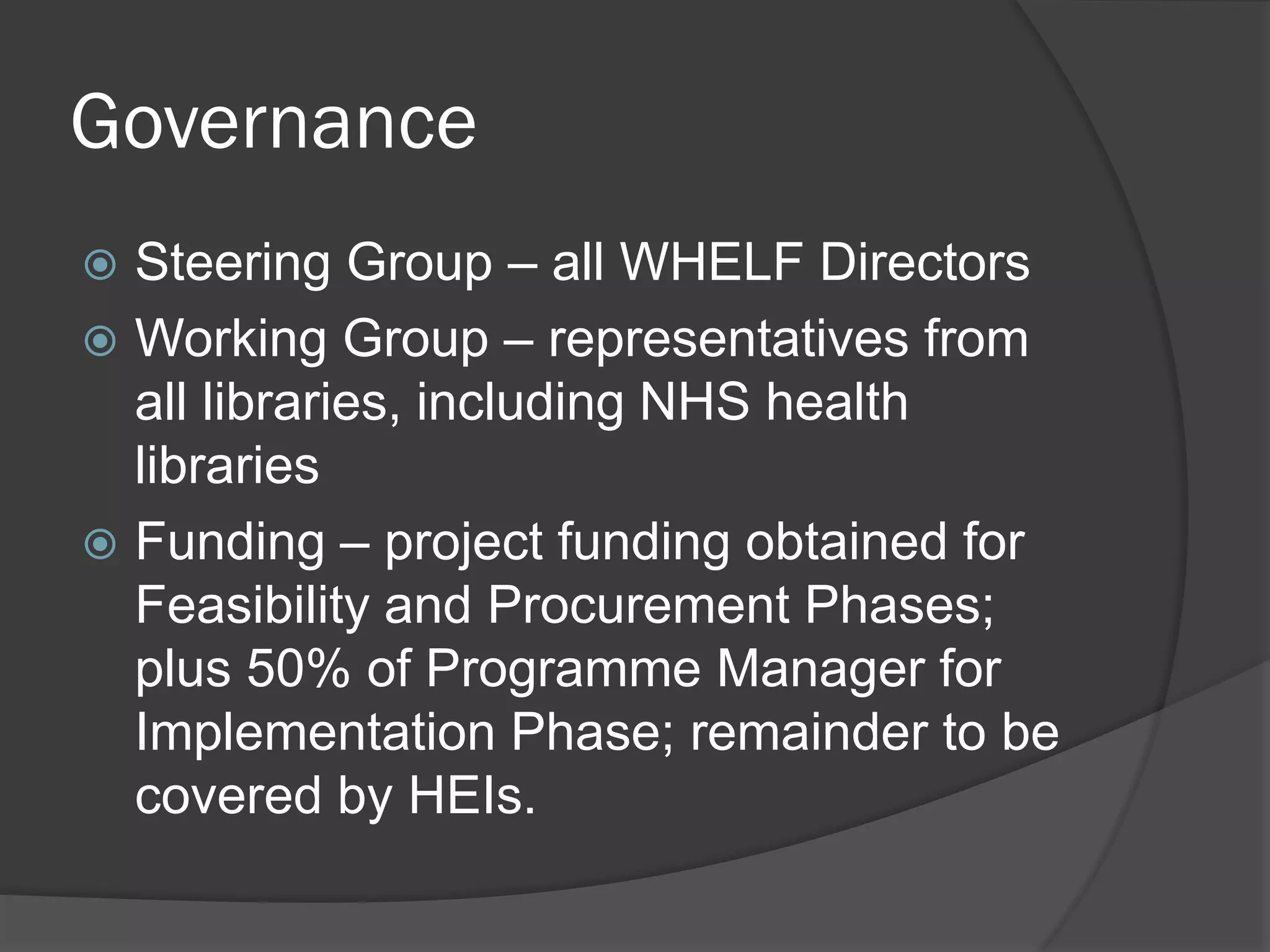 Governance
 Steering Group – all WHELF Directors
 Working Group – representatives from
all libraries, including NHS health
libraries
 Funding – project funding obtained for
Feasibility and Procurement Phases;
plus 50% of Programme Manager for
Implementation Phase; remainder to be
covered by HEIs.
 