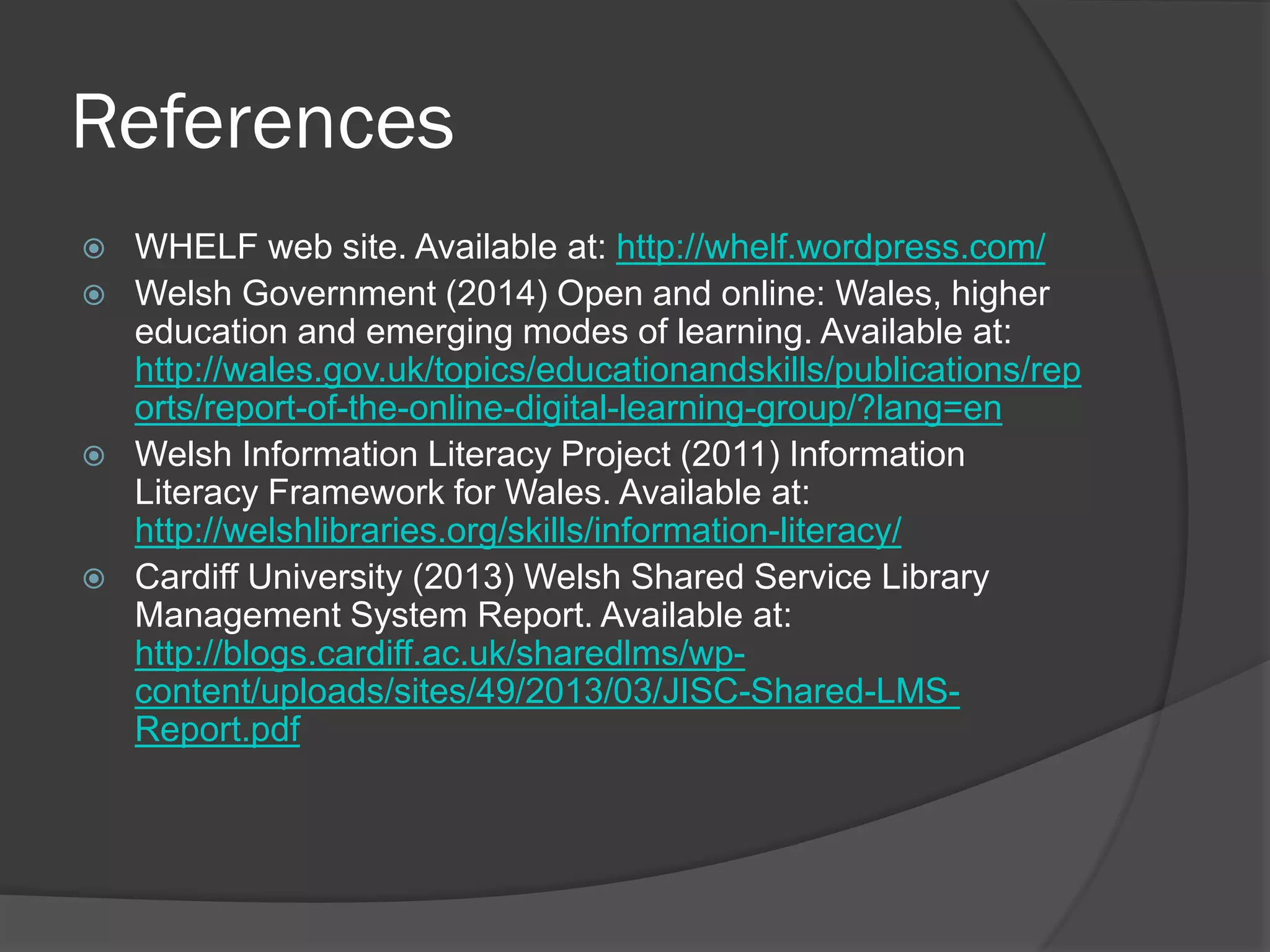 References
 WHELF web site. Available at: http://whelf.wordpress.com/
 Welsh Government (2014) Open and online: Wales, higher
education and emerging modes of learning. Available at:
http://wales.gov.uk/topics/educationandskills/publications/rep
orts/report-of-the-online-digital-learning-group/?lang=en
 Welsh Information Literacy Project (2011) Information
Literacy Framework for Wales. Available at:
http://welshlibraries.org/skills/information-literacy/
 Cardiff University (2013) Welsh Shared Service Library
Management System Report. Available at:
http://blogs.cardiff.ac.uk/sharedlms/wp-
content/uploads/sites/49/2013/03/JISC-Shared-LMS-
Report.pdf
 