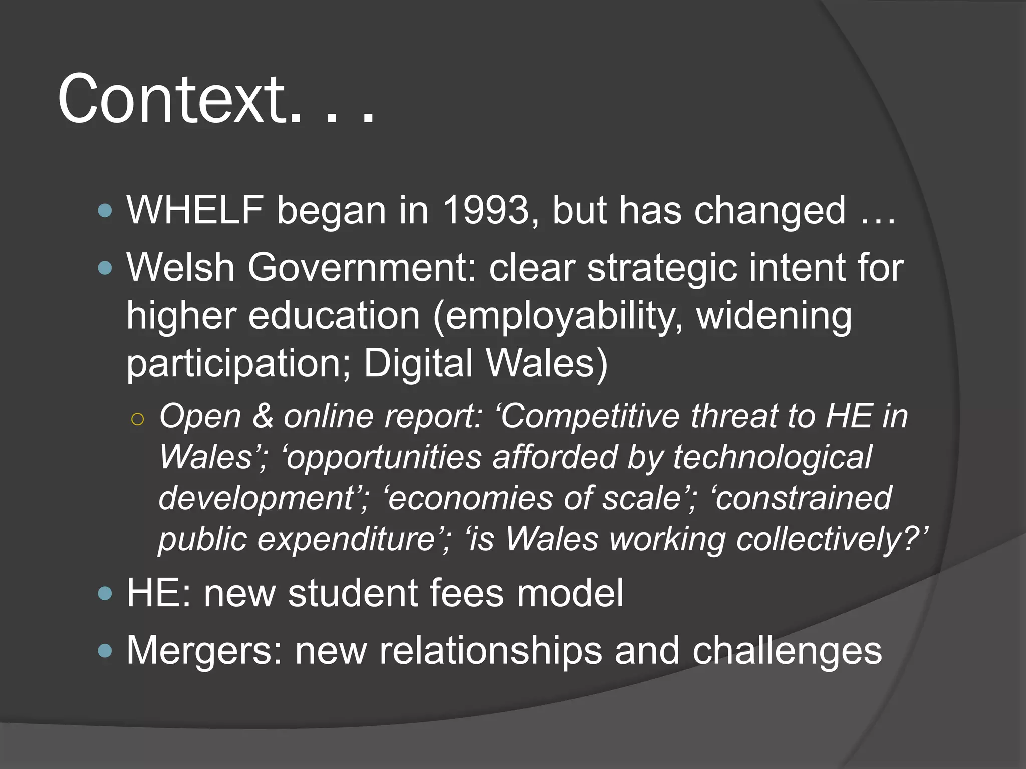 Context. . .
 WHELF began in 1993, but has changed …
 Welsh Government: clear strategic intent for
higher education (employability, widening
participation; Digital Wales)
○ Open & online report: ‘Competitive threat to HE in
Wales’; ‘opportunities afforded by technological
development’; ‘economies of scale’; ‘constrained
public expenditure’; ‘is Wales working collectively?’
 HE: new student fees model
 Mergers: new relationships and challenges
 