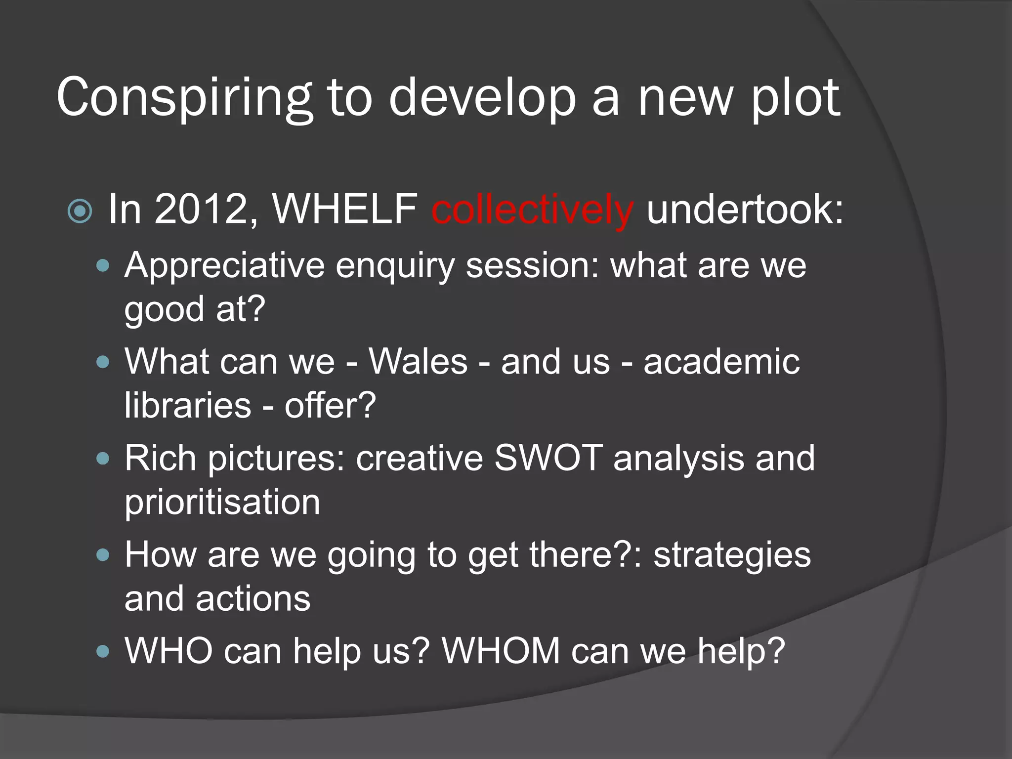 Conspiring to develop a new plot
 In 2012, WHELF collectively undertook:
 Appreciative enquiry session: what are we
good at?
 What can we - Wales - and us - academic
libraries - offer?
 Rich pictures: creative SWOT analysis and
prioritisation
 How are we going to get there?: strategies
and actions
 WHO can help us? WHOM can we help?
 