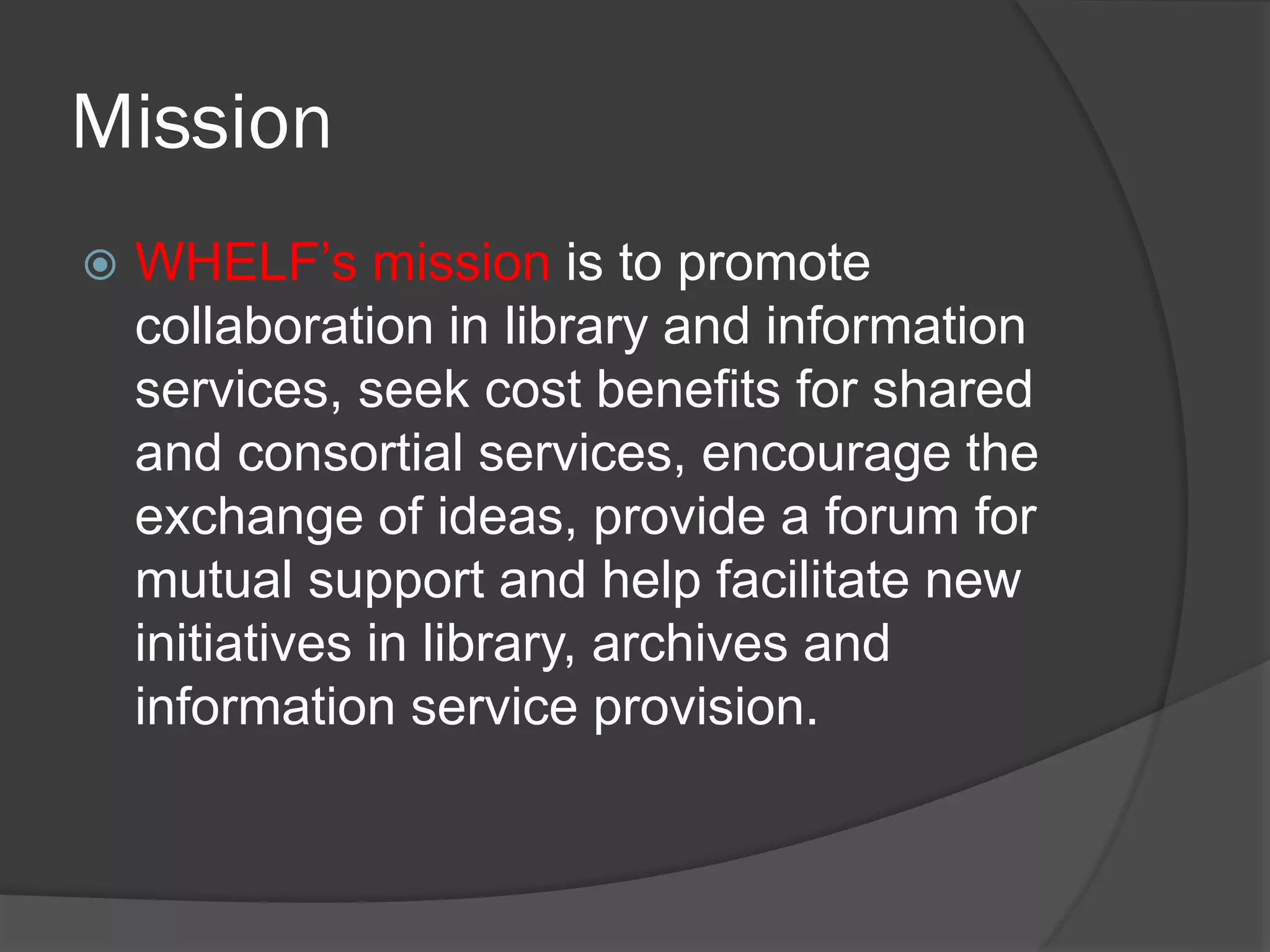 Mission
 WHELF’s mission is to promote
collaboration in library and information
services, seek cost benefits for shared
and consortial services, encourage the
exchange of ideas, provide a forum for
mutual support and help facilitate new
initiatives in library, archives and
information service provision.
 