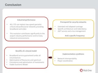 Conclusion 
Industrial performance 
• 4G / LTE can replace low-speed specialist 
critical and professional networks providing 
broadband and video 
• This evolution contributes significantly to the 
airport industry performance and to many 
industrial environements 
Benefits of a shared model 
• Broadband service guaranteed under all 
circumstances 
• Optimisation of Resoucres and spectrum 
• Consistency and optimisation of investments 
• Viable Economic Model 
Prerequisit for security networks 
• Extended and adapted coverage 
• Specific architecture and redondancy 
• 24/7 service and crisis management 
And a specific Frequency 
Implementation conditions 
• Network Interoperability 
• Player coordination 
 