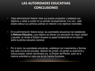 • Cada administración federal, tiene sus propios propósitos y establece sus
objetivos y metas a cumplir en su periodo correspondiente. A su vez, cada
estado adecua sus políticas públicas en relación a los objetivos nacionales.
• En la administración federal actual, las autoridades educativas han establecido
la Reforma Educativa, cuyo objetivo es ofrecer una educación de mayor calidad
y equidad, en donde el Estado recupere su papel fundamental en la rectoría
sobre la política educativa nacional.
• Por lo tanto, las autoridades educativas, establecen los Lineamientos y Normas
que cada una de las escuelas, deberán de cumplir, sin perder su autonomía y
cultura propias, siendo coordinados por el Director del Plantel, quien es la
máxima autoridad en cada una de los Centros Escolares.
 