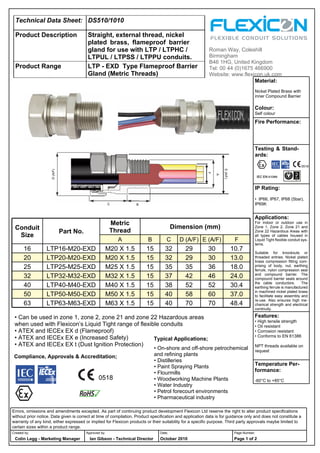 Technical Data Sheet: DS510/1010
Product Description Straight, external thread, nickel
plated brass, flameproof barrier
gland for use with LTP / LTPHC /
LTPUL / LTPSS / LTPPU conduits.
Product Range LTP - EXD Type Flameproof Barrier
Gland (Metric Threads)
Typical Applications;
Compliance, Approvals & Accreditation;
Material:
Nickel Plated Brass with
inner Compound Barrier
Colour:
Self colour
Fire Performance:
Testing & Stand-
ards:
IP Rating:
• IP66, IP67, IP68 (5bar),
IP69K
Applications:
For indoor or outdoor use in
Zone 1, Zone 2, Zone 21 and
Zone 22 Hazardous Areas with
all types of cables housed in
Liquid Tight flexible conduit sys-
tems.
Suitable for knockouts or
threaded entries. Nickel plated
brass compression fitting com-
prising of body, nut, earthing
ferrule, nylon compression seal
and compound barrier. The
compound barrier seals around
the cable conductors. The
earthing ferrule is manufactured
in machined nickel plated brass
to facilitate easy assembly and
re-use. Also ensures high me-
chanical strength and electrical
continuity.
Features:
• High tensile strength
• Oil resistant
• Corrosion resistant
• Conforms to EN 61386
NPT threads available on
request
Temperature Per-
formance:
-60°C to +85°C
Roman Way, Coleshill
Birmingham
B46 1HG, United Kingdom
Tel: 00 44 (0)1675 466900
Website: www.flexicon.uk.com
Errors, omissions and amendments excepted. As part of continuing product development Flexicon Ltd reserve the right to alter product specifications
without prior notice. Data given is correct at time of compilation. Product specification and application data is for guidance only and does not constitute a
warranty of any kind, either expressed or implied for Flexicon products or their suitability for a specific purpose. Third party approvals maybe limited to
certain sizes within a product range.
Created by; Approved by; Date; Page Number;
Colin Legg - Marketing Manager Ian Gibson - Technical Director October 2010 Page 1 of 2
Conduit
Size
Part No.
Metric
Thread
Dimension (mm)
A B C D (A/F) E (A/F) F
16 LTP16-M20-EXD M20 X 1.5 15 32 29 30 10.7
20 LTP20-M20-EXD M20 X 1.5 15 32 29 30 13.0
25 LTP25-M25-EXD M25 X 1.5 15 35 35 36 18.0
32 LTP32-M32-EXD M32 X 1.5 15 37 42 46 24.0
40 LTP40-M40-EXD M40 X 1.5 15 38 52 52 30.4
50 LTP50-M50-EXD M50 X 1.5 15 40 58 60 37.0
63 LTP63-M63-EXD M63 X 1.5 15 40 70 70 48.4
C B
A
D(A/F)
E(A/F)
F
• On-shore and off-shore petrochemical
and refining plants
• Distilleries
• Paint Spraying Plants
• Flourmills
• Woodworking Machine Plants
• Water Industry
• Petrol forecourt environments
• Pharmaceutical industry
0518
0518
• Can be used in zone 1, zone 2, zone 21 and zone 22 Hazardous areas
when used with Flexicon’s Liquid Tight range of flexible conduits
• ATEX and IECEx EX d (Flameproof)
• ATEX and IECEx EX e (Increased Safety)
• ATEX and IECEx EX t (Dust Ignition Protection)
WWW.CABLEJOINTS.CO.UK
THORNE & DERRICK UK
TEL 0044 191 490 1547 FAX 0044 477 5371
TEL 0044 117 977 4647 FAX 0044 977 5582
WWW.THORNEANDDERRICK.CO.UK
 