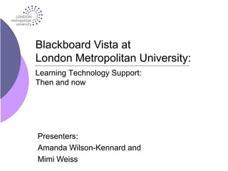 Blackboard Vista at
London Metropolitan University:
Presenters:
Amanda Wilson-Kennard and
Mimi Weiss
Learning Technology Support:
Then and now
 