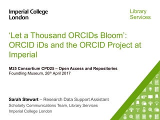 Library
Services
‘Let a Thousand ORCIDs Bloom’:
ORCID iDs and the ORCID Project at
Imperial
M25 Consortium CPD25 – Open Access and Repositories
Foundling Museum, 26th April 2017
Sarah Stewart – Research Data Support Assistant
Scholarly Communications Team, Library Services
Imperial College London
 