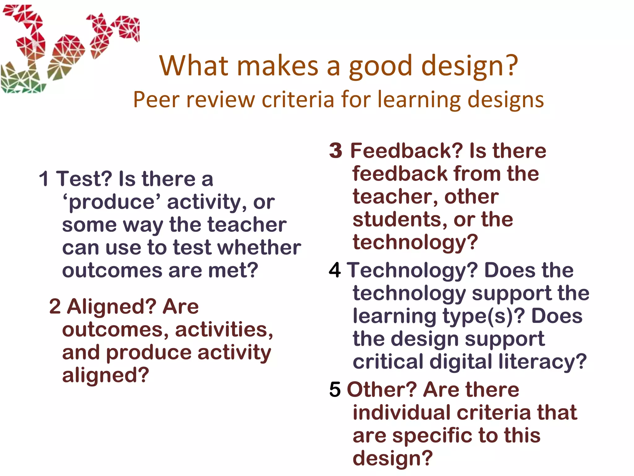 What makes a good design?
Peer review criteria for learning designs
1 Test? Is there a
‘produce’ activity, or
some way the teacher
can use to test whether
outcomes are met?
2 Aligned? Are
outcomes, activities,
and produce activity
aligned?
3 Feedback? Is there
feedback from the
teacher, other
students, or the
technology?
4 Technology? Does the
technology support the
learning type(s)? Does
the design support
critical digital literacy?
5 Other? Are there
individual criteria that
are specific to this
design?
 