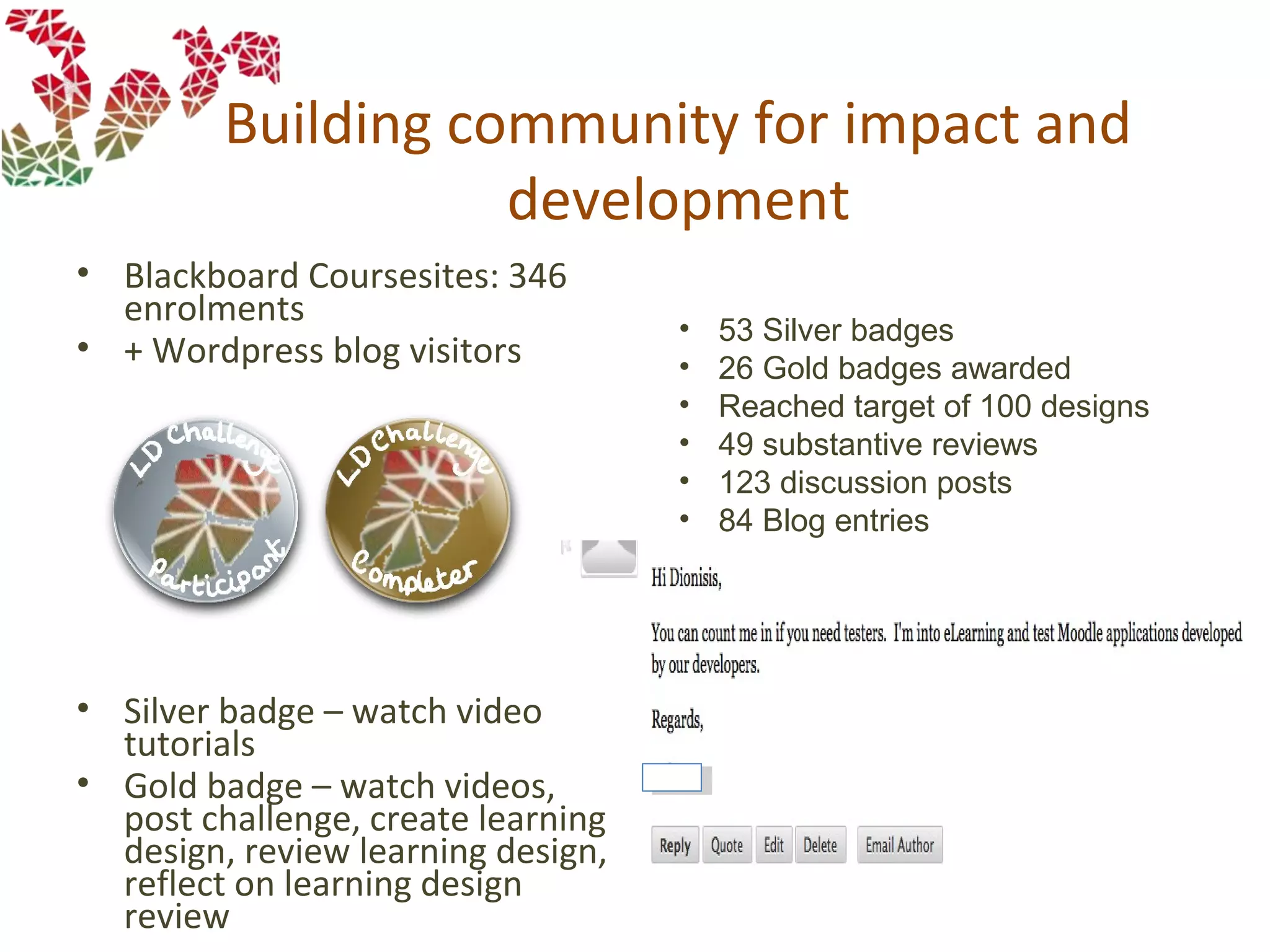 Building community for impact and
development
• Blackboard Coursesites: 346
enrolments
• + Wordpress blog visitors
• Silver badge – watch video
tutorials
• Gold badge – watch videos,
post challenge, create learning
design, review learning design,
reflect on learning design
review
• 53 Silver badges
• 26 Gold badges awarded
• Reached target of 100 designs
• 49 substantive reviews
• 123 discussion posts
• 84 Blog entries
 