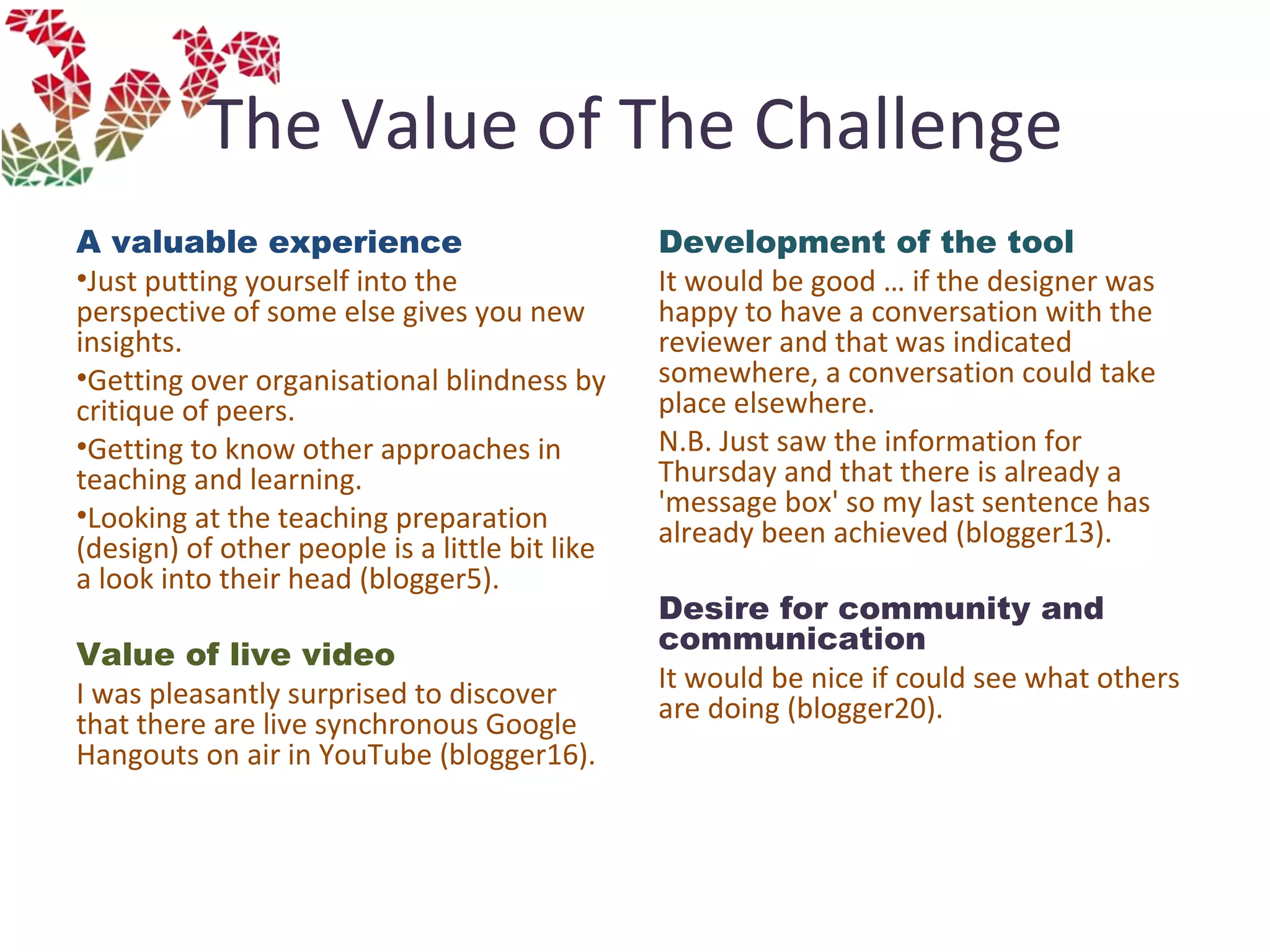 The Value of The Challenge
A valuable experience
•Just putting yourself into the
perspective of some else gives you new
insights.
•Getting over organisational blindness by
critique of peers.
•Getting to know other approaches in
teaching and learning.
•Looking at the teaching preparation
(design) of other people is a little bit like
a look into their head (blogger5).
Value of live video
I was pleasantly surprised to discover
that there are live synchronous Google
Hangouts on air in YouTube (blogger16).
Development of the tool
It would be good … if the designer was
happy to have a conversation with the
reviewer and that was indicated
somewhere, a conversation could take
place elsewhere.
N.B. Just saw the information for
Thursday and that there is already a
'message box' so my last sentence has
already been achieved (blogger13).
Desire for community and
communication 
It would be nice if could see what others
are doing (blogger20).
 