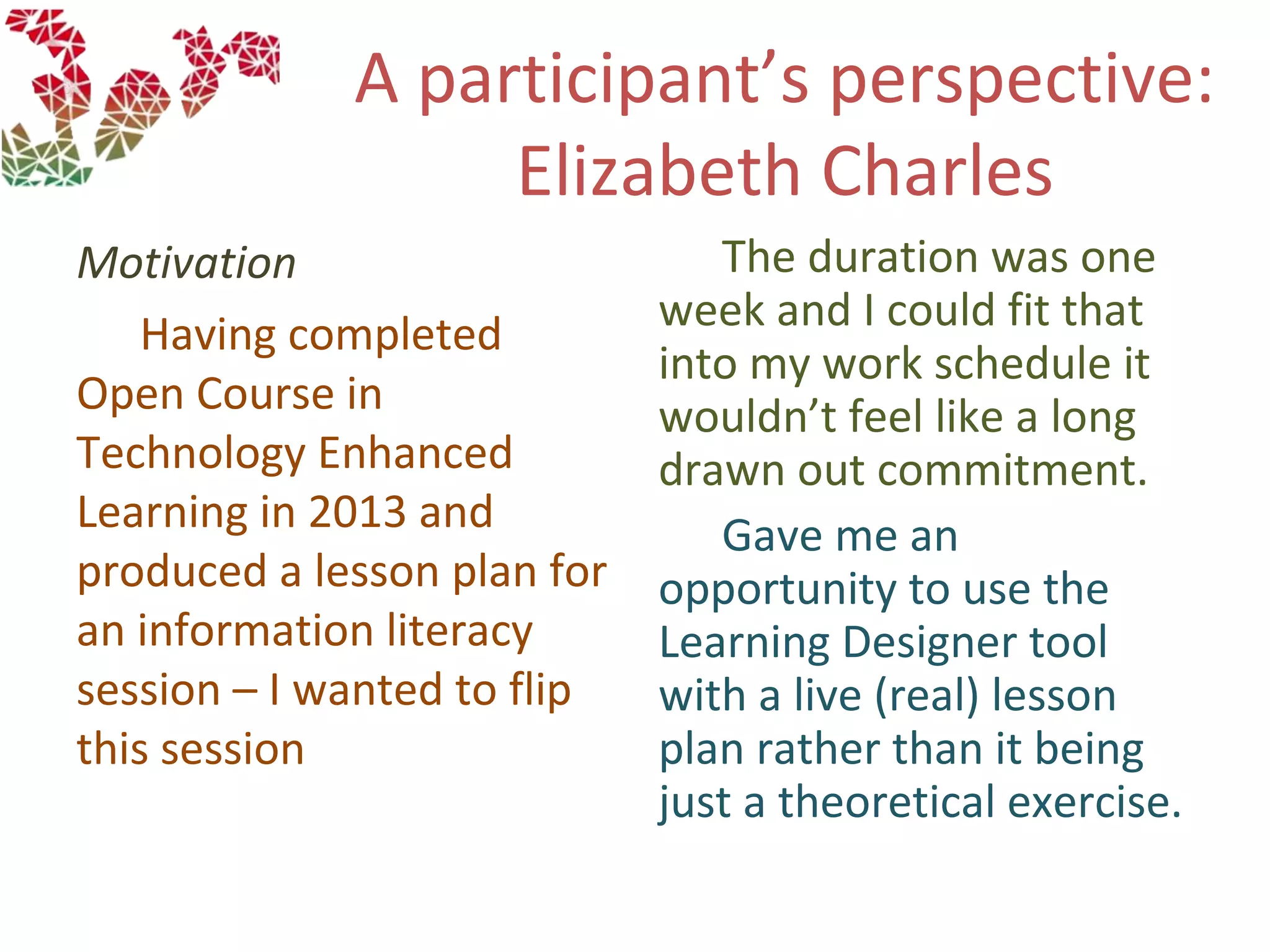 A participant’s perspective:
Elizabeth Charles
Motivation
Having completed
Open Course in
Technology Enhanced
Learning in 2013 and
produced a lesson plan for
an information literacy
session – I wanted to flip
this session
The duration was one
week and I could fit that
into my work schedule it
wouldn’t feel like a long
drawn out commitment.
Gave me an
opportunity to use the
Learning Designer tool
with a live (real) lesson
plan rather than it being
just a theoretical exercise.
 