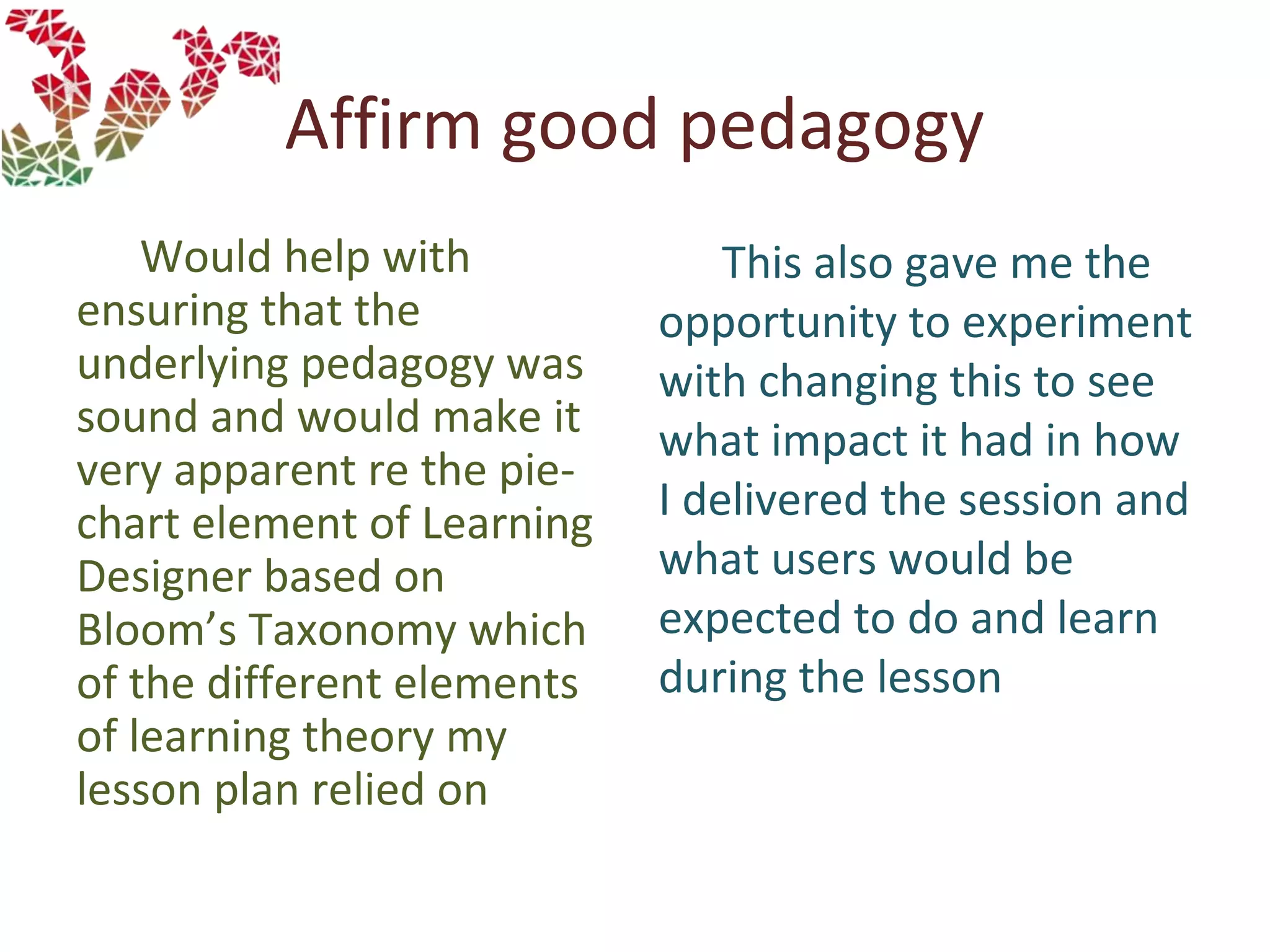 Affirm good pedagogy
Would help with
ensuring that the
underlying pedagogy was
sound and would make it
very apparent re the pie-
chart element of Learning
Designer based on
Bloom’s Taxonomy which
of the different elements
of learning theory my
lesson plan relied on
This also gave me the
opportunity to experiment
with changing this to see
what impact it had in how
I delivered the session and
what users would be
expected to do and learn
during the lesson
 