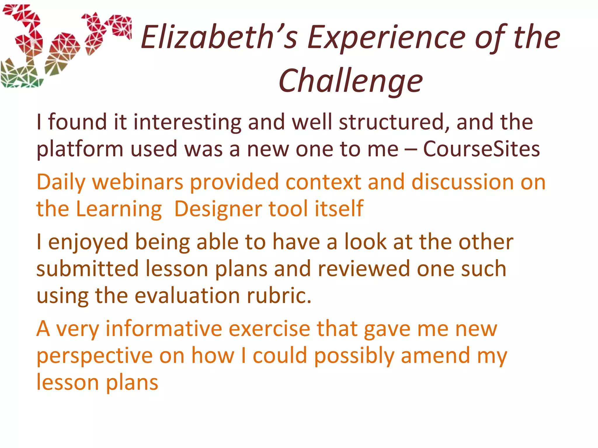 Elizabeth’s Experience of the
Challenge
I found it interesting and well structured, and the
platform used was a new one to me – CourseSites
Daily webinars provided context and discussion on
the Learning Designer tool itself
I enjoyed being able to have a look at the other
submitted lesson plans and reviewed one such
using the evaluation rubric.
A very informative exercise that gave me new
perspective on how I could possibly amend my
lesson plans
 