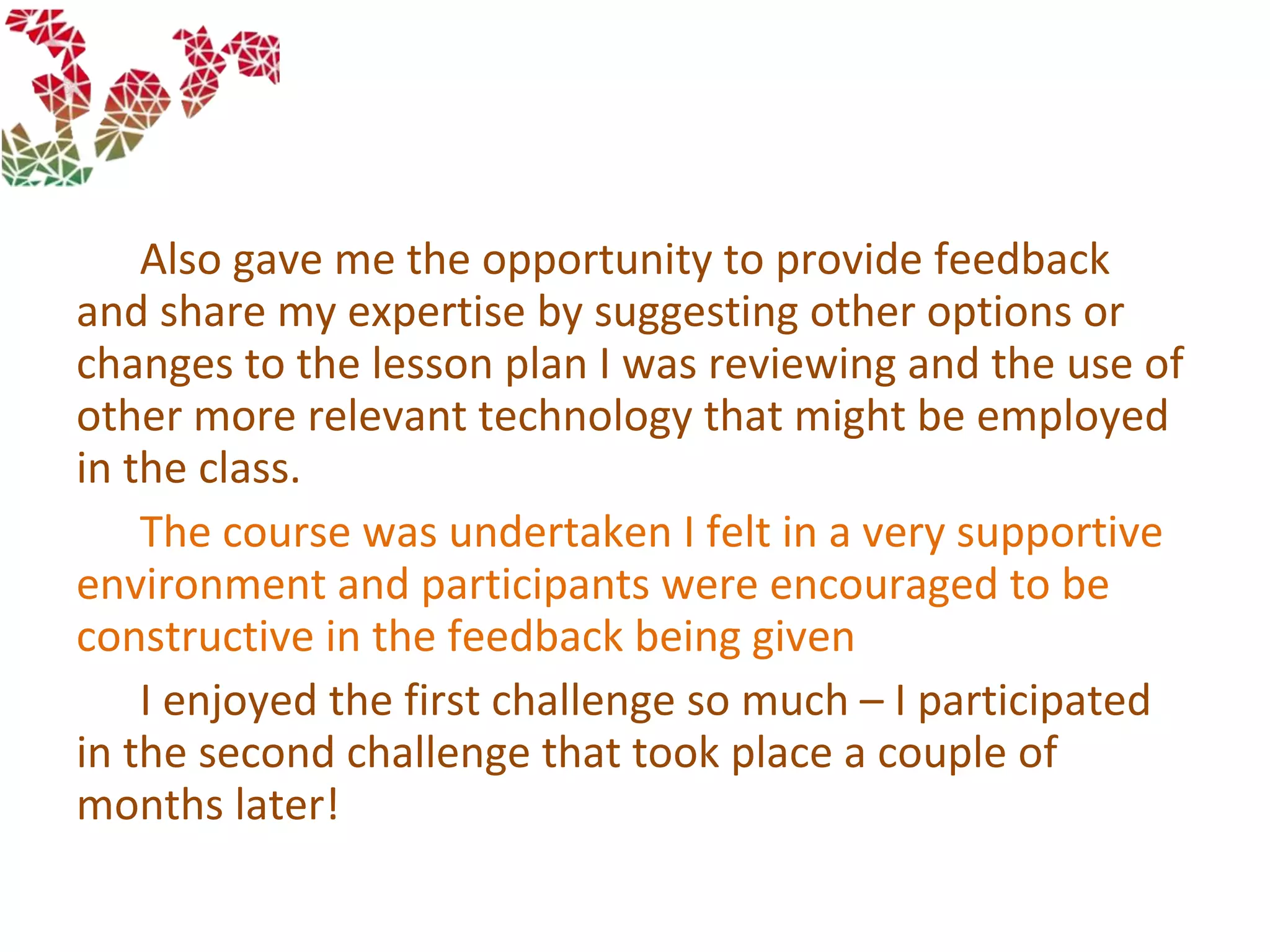 Also gave me the opportunity to provide feedback
and share my expertise by suggesting other options or
changes to the lesson plan I was reviewing and the use of
other more relevant technology that might be employed
in the class.
The course was undertaken I felt in a very supportive
environment and participants were encouraged to be
constructive in the feedback being given
I enjoyed the first challenge so much – I participated
in the second challenge that took place a couple of
months later!
 