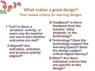 What makes a good design?
Peer review criteria for learning designs
1 Test? Is there a
‘produce’ activity, or
some way the teacher
can use to test whether
outcomes are met?
2 Aligned? Are
outcomes, activities,
and produce activity
aligned?
3 Feedback? Is there
feedback from the
teacher, other
students, or the
technology?
4 Technology? Does the
technology support the
learning type(s)? Does
the design support
critical digital literacy?
5 Other? Are there
individual criteria that
are specific to this
design?
 