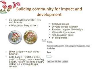 Building community for impact and
development
• Blackboard Coursesites: 346
enrolments
• + Wordpress blog visitors
• Silver badge – watch video
tutorials
• Gold badge – watch videos,
post challenge, create learning
design, review learning design,
reflect on learning design
review
• 53 Silver badges
• 26 Gold badges awarded
• Reached target of 100 designs
• 49 substantive reviews
• 123 discussion posts
• 84 Blog entries
 