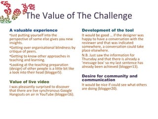 The Value of The Challenge
A valuable experience
•Just putting yourself into the
perspective of some else gives you new
insights.
•Getting over organisational blindness by
critique of peers.
•Getting to know other approaches in
teaching and learning.
•Looking at the teaching preparation
(design) of other people is a little bit like
a look into their head (blogger5).
Value of live video
I was pleasantly surprised to discover
that there are live synchronous Google
Hangouts on air in YouTube (blogger16).
Development of the tool
It would be good … if the designer was
happy to have a conversation with the
reviewer and that was indicated
somewhere, a conversation could take
place elsewhere.
N.B. Just saw the information for
Thursday and that there is already a
'message box' so my last sentence has
already been achieved (blogger13).
Desire for community and
communication 
It would be nice if could see what others
are doing (blogger20).
 