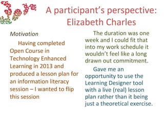 A participant’s perspective:
Elizabeth Charles
Motivation
Having completed
Open Course in
Technology Enhanced
Learning in 2013 and
produced a lesson plan for
an information literacy
session – I wanted to flip
this session
The duration was one
week and I could fit that
into my work schedule it
wouldn’t feel like a long
drawn out commitment.
Gave me an
opportunity to use the
Learning Designer tool
with a live (real) lesson
plan rather than it being
just a theoretical exercise.
 
