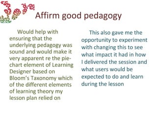 Affirm good pedagogy
Would help with
ensuring that the
underlying pedagogy was
sound and would make it
very apparent re the pie-
chart element of Learning
Designer based on
Bloom’s Taxonomy which
of the different elements
of learning theory my
lesson plan relied on
This also gave me the
opportunity to experiment
with changing this to see
what impact it had in how
I delivered the session and
what users would be
expected to do and learn
during the lesson
 
