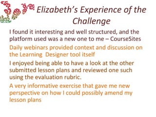 Elizabeth’s Experience of the
Challenge
I found it interesting and well structured, and the
platform used was a new one to me – CourseSites
Daily webinars provided context and discussion on
the Learning Designer tool itself
I enjoyed being able to have a look at the other
submitted lesson plans and reviewed one such
using the evaluation rubric.
A very informative exercise that gave me new
perspective on how I could possibly amend my
lesson plans
 
