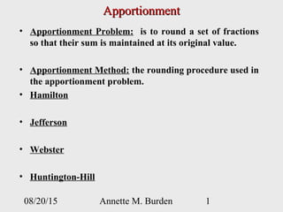 08/20/15 Annette M. Burden 1
ApportionmentApportionment
• Apportionment Problem: is to round a set of fractions
so that their sum is maintained at its original value.
• Apportionment Method: the rounding procedure used in
the apportionment problem.
• Hamilton
• Jefferson
• Webster
• Huntington-Hill
 