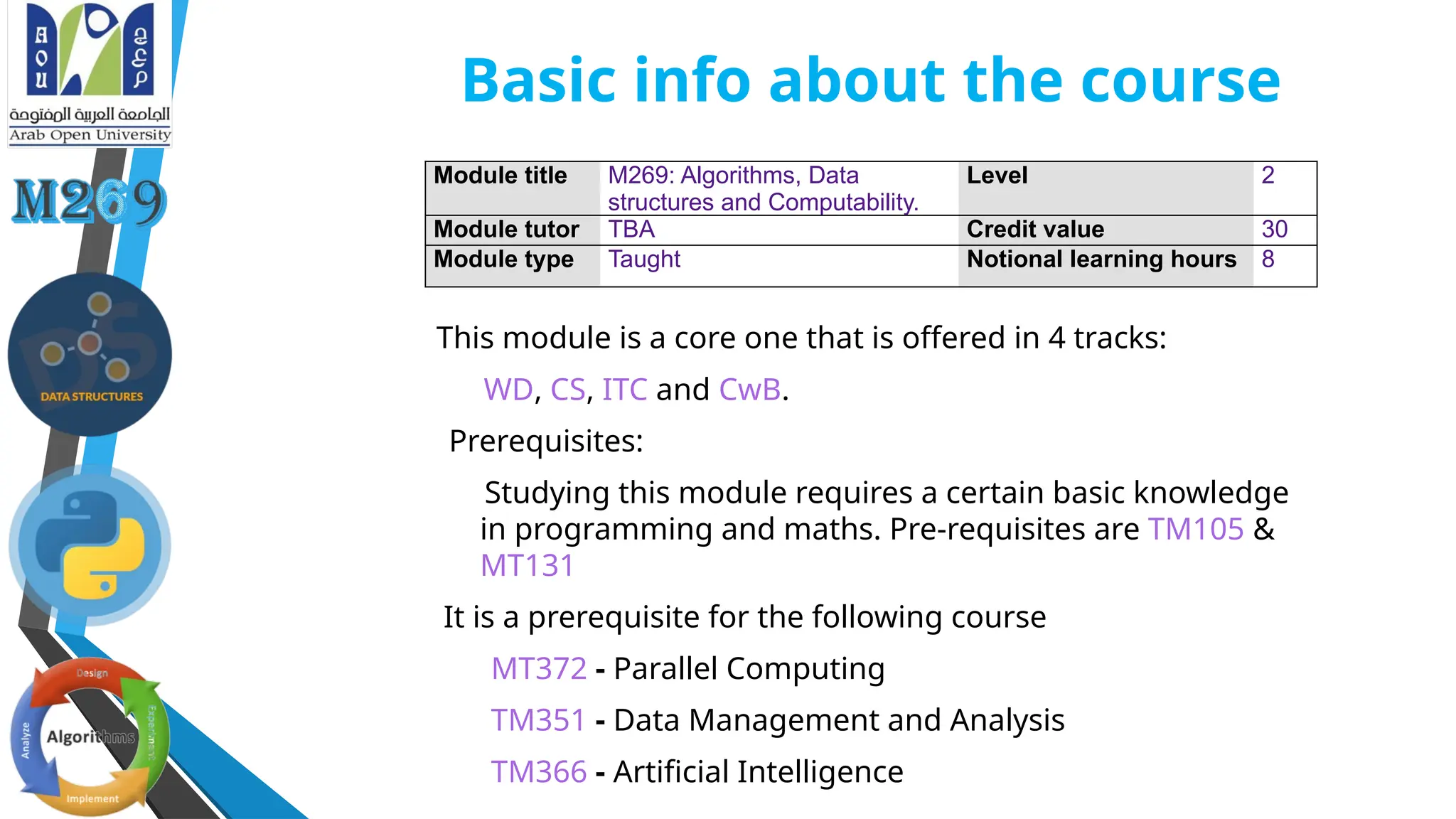 Basic info about the course
This module is a core one that is offered in 4 tracks:
WD, CS, ITC and CwB.
Prerequisites:
Studying this module requires a certain basic knowledge
in programming and maths. Pre-requisites are TM105 &
MT131
It is a prerequisite for the following course
MT372 - Parallel Computing
TM351 - Data Management and Analysis
TM366 - Artificial Intelligence
Module title M269: Algorithms, Data
structures and Computability.
Level 2
Module tutor TBA Credit value 30
Module type Taught Notional learning hours 8
 